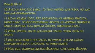 РИМ.8:10-14
10 А ЕСЛИ ХРИСТОС В ВАС, ТО ТЕЛО МЕРТВО ДЛЯ ГРЕХА, НО ДУХ
ЖИВ ДЛЯ ПРАВЕДНОСТИ.
11 ЕСЛИ ЖЕ ДУХ ТОГО, КТО ВОСКРЕСИЛ ИЗ МЕРТВЫХ ИИСУСА,
ЖИВЕТ В ВАС, ТО ВОСКРЕСИВШИЙ ХРИСТА ИЗ МЕРТВЫХ ОЖИВИТ И
ВАШИ СМЕРТНЫЕ ТЕЛА ДУХОМ СВОИМ, ЖИВУЩИМ В ВАС.
12 ИТАК, БРАТИЯ, МЫ НЕ ДОЛЖНИКИ ПЛОТИ, ЧТОБЫ ЖИТЬ ПО
ПЛОТИ;
13 ИБО ЕСЛИ ЖИВЕТЕ ПО ПЛОТИ, ТО УМРЕТЕ, А ЕСЛИ ДУХОМ
УМЕРЩВЛЯЕТЕ ДЕЛА ПЛОТСКИЕ, ТО ЖИВЫ БУДЕТЕ.
14 ИБО ВСЕ, ВОДИМЫЕ ДУХОМ БОЖИИМ, СУТЬ СЫНЫ БОЖИИ.
 