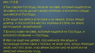 ИЕР.17:5-8
5 ТАК ГОВОРИТ ГОСПОДЬ: ПРОКЛЯТ ЧЕЛОВЕК, КОТОРЫЙ НАДЕЕТСЯ НА
ЧЕЛОВЕКА И ПЛОТЬ ДЕЛАЕТ СВОЕЮ ОПОРОЮ, И КОТОРОГО СЕРДЦЕ
УДАЛЯЕТСЯ ОТ ГОСПОДА.
6 ОН БУДЕТ КАК ВЕРЕСК В ПУСТЫНЕ И НЕ УВИДИТ, КОГДА ПРИДЕТ
ДОБРОЕ, И ПОСЕЛИТСЯ В МЕСТАХ ЗНОЙНЫХ В СТЕПИ, НА ЗЕМЛЕ
БЕСПЛОДНОЙ, НЕОБИТАЕМОЙ.
7 БЛАГОСЛОВЕН ЧЕЛОВЕК, КОТОРЫЙ НАДЕЕТСЯ НА ГОСПОДА, И
КОТОРОГО УПОВАНИЕ — ГОСПОДЬ.
8 ИБО ОН БУДЕТ КАК ДЕРЕВО, ПОСАЖЕННОЕ ПРИ ВОДАХ И
ПУСКАЮЩЕЕ КОРНИ СВОИ У ПОТОКА; НЕ ЗНАЕТ ОНО, КОГДА ПРИХОДИТ
ЗНОЙ; ЛИСТ ЕГО ЗЕЛЕН, И ВО ВРЕМЯ ЗАСУХИ ОНО НЕ БОИТСЯ И НЕ
ПЕРЕСТАЕТ ПРИНОСИТЬ ПЛОД.
 