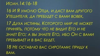ИОАН.14:16-18
16 И Я УМОЛЮ ОТЦА, И ДАСТ ВАМ ДРУГОГО
УТЕШИТЕЛЯ, ДА ПРЕБУДЕТ С ВАМИ ВОВЕК,
17 ДУХА ИСТИНЫ, КОТОРОГО МИР НЕ МОЖЕТ
ПРИНЯТЬ, ПОТОМУ ЧТО НЕ ВИДИТ ЕГО И НЕ
ЗНАЕТ ЕГО; А ВЫ ЗНАЕТЕ ЕГО, ИБО ОН С ВАМИ
ПРЕБЫВАЕТ И В ВАС БУДЕТ.
18 НЕ ОСТАВЛЮ ВАС СИРОТАМИ; ПРИДУ К
ВАМ.
 
