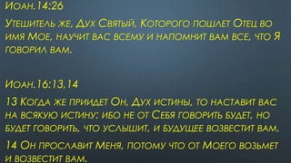 ИОАН.14:26
УТЕШИТЕЛЬ ЖЕ, ДУХ СВЯТЫЙ, КОТОРОГО ПОШЛЕТ ОТЕЦ ВО
ИМЯ МОЕ, НАУЧИТ ВАС ВСЕМУ И НАПОМНИТ ВАМ ВСЕ, ЧТО Я
ГОВОРИЛ ВАМ.
ИОАН.16:13,14
13 КОГДА ЖЕ ПРИИДЕТ ОН, ДУХ ИСТИНЫ, ТО НАСТАВИТ ВАС
НА ВСЯКУЮ ИСТИНУ: ИБО НЕ ОТ СЕБЯ ГОВОРИТЬ БУДЕТ, НО
БУДЕТ ГОВОРИТЬ, ЧТО УСЛЫШИТ, И БУДУЩЕЕ ВОЗВЕСТИТ ВАМ.
14 ОН ПРОСЛАВИТ МЕНЯ, ПОТОМУ ЧТО ОТ МОЕГО ВОЗЬМЕТ
И ВОЗВЕСТИТ ВАМ.
 
