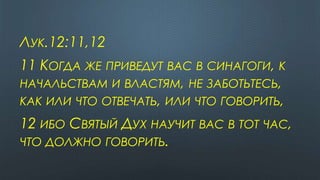 ЛУК.12:11,12
11 КОГДА ЖЕ ПРИВЕДУТ ВАС В СИНАГОГИ, К
НАЧАЛЬСТВАМ И ВЛАСТЯМ, НЕ ЗАБОТЬТЕСЬ,
КАК ИЛИ ЧТО ОТВЕЧАТЬ, ИЛИ ЧТО ГОВОРИТЬ,
12 ИБО СВЯТЫЙ ДУХ НАУЧИТ ВАС В ТОТ ЧАС,
ЧТО ДОЛЖНО ГОВОРИТЬ.
 