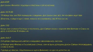 ДЕЯН.8:29
ДУХ СКАЗАЛ ФИЛИППУ: ПОДОЙДИ И ПРИСТАНЬ К СЕЙ КОЛЕСНИЦЕ.
ДЕЯН.10:19,20
19 МЕЖДУ ТЕМ, КАК ПЕТР РАЗМЫШЛЯЛ О ВИДЕНИИ, ДУХ СКАЗАЛ ЕМУ: ВОТ, ТРИ ЧЕЛОВЕКА ИЩУТ ТЕБЯ;
20 ВСТАНЬ, СОЙДИ И ИДИ С НИМИ, НИМАЛО НЕ СОМНЕВАЯСЬ; ИБО Я ПОСЛАЛ ИХ.
ДЕЯН.13:2
КОГДА ОНИ СЛУЖИЛИ ГОСПОДУ И ПОСТИЛИСЬ, ДУХ СВЯТЫЙ СКАЗАЛ: ОТДЕЛИТЕ МНЕ ВАРНАВУ И САВЛА НА
ДЕЛО, К КОТОРОМУ Я ПРИЗВАЛ ИХ.
ДЕЯН.16:5-7
5 И ЦЕРКВИ УТВЕРЖДАЛИСЬ ВЕРОЮ И ЕЖЕДНЕВНО УВЕЛИЧИВАЛИСЬ ЧИСЛОМ.
6 ПРОЙДЯ ЧЕРЕЗ ФРИГИЮ И ГАЛАТИЙСКУЮ СТРАНУ, ОНИ НЕ БЫЛИ ДОПУЩЕНЫ ДУХОМ СВЯТЫМ ПРОПОВЕДЫВАТЬ
СЛОВО В АСИИ.
7 ДОЙДЯ ДО МИСИИ, ПРЕДПРИНИМАЛИ ИДТИ В ВИФИНИЮ; НО ДУХ НЕ ДОПУСТИЛ ИХ.
 