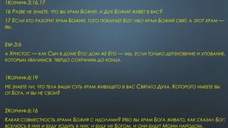 1КОРИНФ.3:16,17
16 РАЗВЕ НЕ ЗНАЕТЕ, ЧТО ВЫ ХРАМ БОЖИЙ, И ДУХ БОЖИЙ ЖИВЕТ В ВАС?
17 ЕСЛИ КТО РАЗОРИТ ХРАМ БОЖИЙ, ТОГО ПОКАРАЕТ БОГ: ИБО ХРАМ БОЖИЙ СВЯТ; А ЭТОТ ХРАМ —
ВЫ.
ЕВР.3:6
А ХРИСТОС — КАК СЫН В ДОМЕ ЕГО; ДОМ ЖЕ ЕГО — МЫ, ЕСЛИ ТОЛЬКО ДЕРЗНОВЕНИЕ И УПОВАНИЕ,
КОТОРЫМ ХВАЛИМСЯ, ТВЕРДО СОХРАНИМ ДО КОНЦА.
1КОРИНФ.6:19
НЕ ЗНАЕТЕ ЛИ, ЧТО ТЕЛА ВАШИ СУТЬ ХРАМ ЖИВУЩЕГО В ВАС СВЯТАГО ДУХА, КОТОРОГО ИМЕЕТЕ ВЫ
ОТ БОГА, И ВЫ НЕ СВОИ?
2КОРИНФ.6:16
КАКАЯ СОВМЕСТНОСТЬ ХРАМА БОЖИЯ С ИДОЛАМИ? ИБО ВЫ ХРАМ БОГА ЖИВАГО, КАК СКАЗАЛ БОГ:
ВСЕЛЮСЬ В НИХ И БУДУ ХОДИТЬ В НИХ; И БУДУ ИХ БОГОМ, И ОНИ БУДУТ МОИМ НАРОДОМ.
 