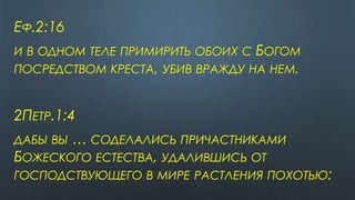 ЕФ.2:16
И В ОДНОМ ТЕЛЕ ПРИМИРИТЬ ОБОИХ С БОГОМ
ПОСРЕДСТВОМ КРЕСТА, УБИВ ВРАЖДУ НА НЕМ.
2ПЕТР.1:4
ДАБЫ ВЫ … СОДЕЛАЛИСЬ ПРИЧАСТНИКАМИ
БОЖЕСКОГО ЕСТЕСТВА, УДАЛИВШИСЬ ОТ
ГОСПОДСТВУЮЩЕГО В МИРЕ РАСТЛЕНИЯ ПОХОТЬЮ:
 