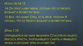 ИОАН.16:14,15
14 ОН ПРОСЛАВИТ МЕНЯ, ПОТОМУ ЧТО ОТ МОЕГО
ВОЗЬМЕТ И ВОЗВЕСТИТ ВАМ.
15 ВСЕ, ЧТО ИМЕЕТ ОТЕЦ, ЕСТЬ МОЕ; ПОТОМУ Я
СКАЗАЛ, ЧТО ОТ МОЕГО ВОЗЬМЕТ И ВОЗВЕСТИТ ВАМ.
2ТИМ.1:10
ОТКРЫВШЕЙСЯ ЖЕ НЫНЕ ЯВЛЕНИЕМ СПАСИТЕЛЯ НАШЕГО
ИИСУСА ХРИСТА, РАЗРУШИВШЕГО СМЕРТЬ И ЯВИВШЕГО
ЖИЗНЬ И НЕТЛЕНИЕ ЧЕРЕЗ БЛАГОВЕСТИЕ,
 
