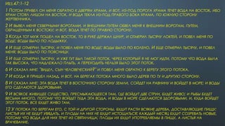 ИЕЗ.47:1-12
1 ПОТОМ ПРИВЕЛ ОН МЕНЯ ОБРАТНО К ДВЕРЯМ ХРАМА, И ВОТ, ИЗ-ПОД ПОРОГА ХРАМА ТЕЧЕТ ВОДА НА ВОСТОК, ИБО
ХРАМ СТОЯЛ ЛИЦОМ НА ВОСТОК, И ВОДА ТЕКЛА ИЗ-ПОД ПРАВОГО БОКА ХРАМА, ПО ЮЖНУЮ СТОРОНУ
ЖЕРТВЕННИКА.
2 И ВЫВЕЛ МЕНЯ СЕВЕРНЫМИ ВОРОТАМИ, И ВНЕШНИМ ПУТЕМ ОБВЕЛ МЕНЯ К ВНЕШНИМ ВОРОТАМ, ПУТЕМ,
ОБРАЩЕННЫМ К ВОСТОКУ; И ВОТ, ВОДА ТЕЧЕТ ПО ПРАВУЮ СТОРОНУ.
3 КОГДА ТОТ МУЖ ПОШЕЛ НА ВОСТОК, ТО В РУКЕ ДЕРЖАЛ ШНУР, И ОТМЕРИЛ ТЫСЯЧУ ЛОКТЕЙ, И ПОВЕЛ МЕНЯ ПО
ВОДЕ; ВОДЫ БЫЛО ПО ЛОДЫЖКУ.
4 И ЕЩЕ ОТМЕРИЛ ТЫСЯЧУ, И ПОВЕЛ МЕНЯ ПО ВОДЕ; ВОДЫ БЫЛО ПО КОЛЕНО. И ЕЩЕ ОТМЕРИЛ ТЫСЯЧУ, И ПОВЕЛ
МЕНЯ; ВОДЫ БЫЛО ПО ПОЯСНИЦУ.
5 И ЕЩЕ ОТМЕРИЛ ТЫСЯЧУ, И УЖЕ ТУТ БЫЛ ТАКОЙ ПОТОК, ЧЕРЕЗ КОТОРЫЙ Я НЕ МОГ ИДТИ, ПОТОМУ ЧТО ВОДА БЫЛА
ТАК ВЫСОКА, ЧТО НАДЛЕЖАЛО ПЛЫТЬ, А ПЕРЕХОДИТЬ НЕЛЬЗЯ БЫЛО ЭТОТ ПОТОК.
6 И СКАЗАЛ МНЕ: "ВИДЕЛ, СЫН ЧЕЛОВЕЧЕСКИЙ?" И ПОВЕЛ МЕНЯ ОБРАТНО К БЕРЕГУ ЭТОГО ПОТОКА.
7 И КОГДА Я ПРИШЕЛ НАЗАД, И ВОТ, НА БЕРЕГАХ ПОТОКА МНОГО БЫЛО ДЕРЕВ ПО ТУ И ДРУГУЮ СТОРОНУ.
8 И СКАЗАЛ МНЕ: ЭТА ВОДА ТЕЧЕТ В ВОСТОЧНУЮ СТОРОНУ ЗЕМЛИ, СОЙДЕТ НА РАВНИНУ И ВОЙДЕТ В МОРЕ; И ВОДЫ
ЕГО СДЕЛАЮТСЯ ЗДОРОВЫМИ.
9 И ВСЯКОЕ ЖИВУЩЕЕ СУЩЕСТВО, ПРЕСМЫКАЮЩЕЕСЯ ТАМ, ГДЕ ВОЙДУТ ДВЕ СТРУИ, БУДЕТ ЖИВО; И РЫБЫ БУДЕТ
ВЕСЬМА МНОГО, ПОТОМУ ЧТО ВОЙДЕТ ТУДА ЭТА ВОДА, И ВОДЫ В МОРЕ СДЕЛАЮТСЯ ЗДОРОВЫМИ, И, КУДА ВОЙДЕТ
ЭТОТ ПОТОК, ВСЕ БУДЕТ ЖИВО ТАМ.
12 У ПОТОКА ПО БЕРЕГАМ ЕГО, С ТОЙ И ДРУГОЙ СТОРОНЫ, БУДУТ РАСТИ ВСЯКИЕ ДЕРЕВА, ДОСТАВЛЯЮЩИЕ ПИЩУ:
ЛИСТЬЯ ИХ НЕ БУДУТ УВЯДАТЬ, И ПЛОДЫ НА НИХ НЕ БУДУТ ИСТОЩАТЬСЯ; КАЖДЫЙ МЕСЯЦ БУДУТ СОЗРЕВАТЬ НОВЫЕ,
ПОТОМУ ЧТО ВОДА ДЛЯ НИХ ТЕЧЕТ ИЗ СВЯТИЛИЩА; ПЛОДЫ ИХ БУДУТ УПОТРЕБЛЯЕМЫ В ПИЩУ, А ЛИСТЬЯ НА
ВРАЧЕВАНИЕ.
 