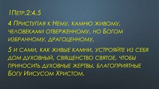 1ПЕТР.2:4,5
4 ПРИСТУПАЯ К НЕМУ, КАМНЮ ЖИВОМУ,
ЧЕЛОВЕКАМИ ОТВЕРЖЕННОМУ, НО БОГОМ
ИЗБРАННОМУ, ДРАГОЦЕННОМУ,
5 И САМИ, КАК ЖИВЫЕ КАМНИ, УСТРОЯЙТЕ ИЗ СЕБЯ
ДОМ ДУХОВНЫЙ, СВЯЩЕНСТВО СВЯТОЕ, ЧТОБЫ
ПРИНОСИТЬ ДУХОВНЫЕ ЖЕРТВЫ, БЛАГОПРИЯТНЫЕ
БОГУ ИИСУСОМ ХРИСТОМ.
 