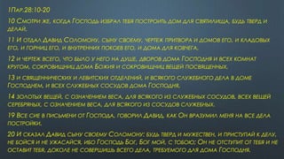 1ПАР.28:10-20
10 СМОТРИ ЖЕ, КОГДА ГОСПОДЬ ИЗБРАЛ ТЕБЯ ПОСТРОИТЬ ДОМ ДЛЯ СВЯТИЛИЩА, БУДЬ ТВЕРД И
ДЕЛАЙ.
11 И ОТДАЛ ДАВИД СОЛОМОНУ, СЫНУ СВОЕМУ, ЧЕРТЕЖ ПРИТВОРА И ДОМОВ ЕГО, И КЛАДОВЫХ
ЕГО, И ГОРНИЦ ЕГО, И ВНУТРЕННИХ ПОКОЕВ ЕГО, И ДОМА ДЛЯ КОВЧЕГА,
12 И ЧЕРТЕЖ ВСЕГО, ЧТО БЫЛО У НЕГО НА ДУШЕ, ДВОРОВ ДОМА ГОСПОДНЯ И ВСЕХ КОМНАТ
КРУГОМ, СОКРОВИЩНИЦ ДОМА БОЖИЯ И СОКРОВИЩНИЦ ВЕЩЕЙ ПОСВЯЩЕННЫХ,
13 И СВЯЩЕННИЧЕСКИХ И ЛЕВИТСКИХ ОТДЕЛЕНИЙ, И ВСЯКОГО СЛУЖЕБНОГО ДЕЛА В ДОМЕ
ГОСПОДНЕМ, И ВСЕХ СЛУЖЕБНЫХ СОСУДОВ ДОМА ГОСПОДНЯ,
14 ЗОЛОТЫХ ВЕЩЕЙ, С ОЗНАЧЕНИЕМ ВЕСА, ДЛЯ ВСЯКОГО ИЗ СЛУЖЕБНЫХ СОСУДОВ, ВСЕХ ВЕЩЕЙ
СЕРЕБРЯНЫХ, С ОЗНАЧЕНИЕМ ВЕСА, ДЛЯ ВСЯКОГО ИЗ СОСУДОВ СЛУЖЕБНЫХ.
19 ВСЕ СИЕ В ПИСЬМЕНИ ОТ ГОСПОДА, ГОВОРИЛ ДАВИД, КАК ОН ВРАЗУМИЛ МЕНЯ НА ВСЕ ДЕЛА
ПОСТРОЙКИ.
20 И СКАЗАЛ ДАВИД СЫНУ СВОЕМУ СОЛОМОНУ: БУДЬ ТВЕРД И МУЖЕСТВЕН, И ПРИСТУПАЙ К ДЕЛУ,
НЕ БОЙСЯ И НЕ УЖАСАЙСЯ, ИБО ГОСПОДЬ БОГ, БОГ МОЙ, С ТОБОЮ; ОН НЕ ОТСТУПИТ ОТ ТЕБЯ И НЕ
ОСТАВИТ ТЕБЯ, ДОКОЛЕ НЕ СОВЕРШИШЬ ВСЕГО ДЕЛА, ТРЕБУЕМОГО ДЛЯ ДОМА ГОСПОДНЯ.
 