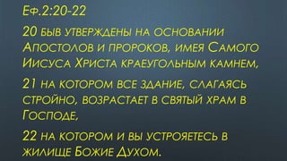 ЕФ.2:20-22
20 БЫВ УТВЕРЖДЕНЫ НА ОСНОВАНИИ
АПОСТОЛОВ И ПРОРОКОВ, ИМЕЯ САМОГО
ИИСУСА ХРИСТА КРАЕУГОЛЬНЫМ КАМНЕМ,
21 НА КОТОРОМ ВСЕ ЗДАНИЕ, СЛАГАЯСЬ
СТРОЙНО, ВОЗРАСТАЕТ В СВЯТЫЙ ХРАМ В
ГОСПОДЕ,
22 НА КОТОРОМ И ВЫ УСТРОЯЕТЕСЬ В
ЖИЛИЩЕ БОЖИЕ ДУХОМ.
 