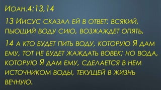 ИОАН.4:13,14
13 ИИСУС СКАЗАЛ ЕЙ В ОТВЕТ: ВСЯКИЙ,
ПЬЮЩИЙ ВОДУ СИЮ, ВОЗЖАЖДЕТ ОПЯТЬ,
14 А КТО БУДЕТ ПИТЬ ВОДУ, КОТОРУЮ Я ДАМ
ЕМУ, ТОТ НЕ БУДЕТ ЖАЖДАТЬ ВОВЕК; НО ВОДА,
КОТОРУЮ Я ДАМ ЕМУ, СДЕЛАЕТСЯ В НЕМ
ИСТОЧНИКОМ ВОДЫ, ТЕКУЩЕЙ В ЖИЗНЬ
ВЕЧНУЮ.
 