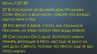 ИОАН.7:37-39
37 В ПОСЛЕДНИЙ ЖЕ ВЕЛИКИЙ ДЕНЬ ПРАЗДНИКА
СТОЯЛ ИИСУС И ВОЗГЛАСИЛ, ГОВОРЯ: КТО ЖАЖДЕТ,
ИДИ КО МНЕ И ПЕЙ.
38 КТО ВЕРУЕТ В МЕНЯ, У ТОГО, КАК СКАЗАНО В
ПИСАНИИ, ИЗ ЧРЕВА ПОТЕКУТ РЕКИ ВОДЫ ЖИВОЙ.
39 СИЕ СКАЗАЛ ОН О ДУХЕ, КОТОРОГО ИМЕЛИ
ПРИНЯТЬ ВЕРУЮЩИЕ В НЕГО: ИБО ЕЩЕ НЕ БЫЛО НА
НИХ ДУХА СВЯТАГО, ПОТОМУ ЧТО ИИСУС ЕЩЕ НЕ БЫЛ
ПРОСЛАВЛЕН.
 