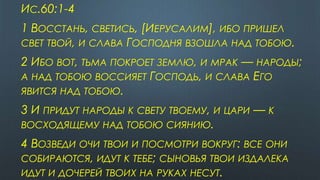 ИС.60:1-4
1 ВОССТАНЬ, СВЕТИСЬ, [ИЕРУСАЛИМ], ИБО ПРИШЕЛ
СВЕТ ТВОЙ, И СЛАВА ГОСПОДНЯ ВЗОШЛА НАД ТОБОЮ.
2 ИБО ВОТ, ТЬМА ПОКРОЕТ ЗЕМЛЮ, И МРАК — НАРОДЫ;
А НАД ТОБОЮ ВОССИЯЕТ ГОСПОДЬ, И СЛАВА ЕГО
ЯВИТСЯ НАД ТОБОЮ.
3 И ПРИДУТ НАРОДЫ К СВЕТУ ТВОЕМУ, И ЦАРИ — К
ВОСХОДЯЩЕМУ НАД ТОБОЮ СИЯНИЮ.
4 ВОЗВЕДИ ОЧИ ТВОИ И ПОСМОТРИ ВОКРУГ: ВСЕ ОНИ
СОБИРАЮТСЯ, ИДУТ К ТЕБЕ; СЫНОВЬЯ ТВОИ ИЗДАЛЕКА
ИДУТ И ДОЧЕРЕЙ ТВОИХ НА РУКАХ НЕСУТ.
 