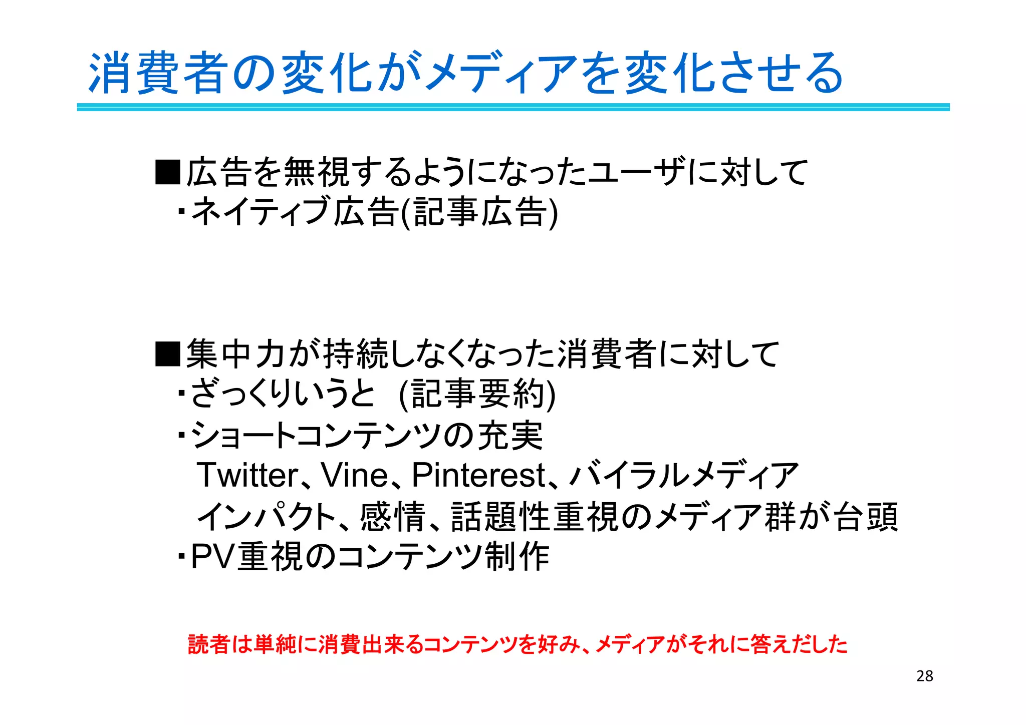 消費者の変化がメディアを変化させる
28
■広告を無視するようになったユーザに対して
　・ネイティブ広告(記事広告)
■集中力が持続しなくなった消費者に対して
　・ざっくりいうと　(記事要約)
　・ショートコンテンツの充実
　　Twitter、Vine、Pinterest、バイラルメディア
　　インパクト、感情、話題性重視のメディア群が台頭
　・PV重視のコンテンツ制作
読者は単純に消費出来るコンテンツを好み、メディアがそれに答えだした
 