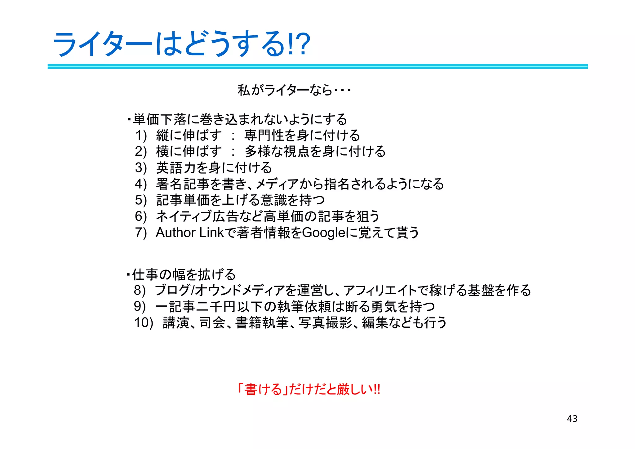 ライターはどうする!?
43
・単価下落に巻き込まれないようにする
　1)　縦に伸ばす　:　専門性を身に付ける
　2)　横に伸ばす　:　多様な視点を身に付ける
　3)　英語力を身に付ける
　4)　署名記事を書き、メディアから指名されるようになる
　5)　記事単価を上げる意識を持つ
　6)　ネイティブ広告など高単価の記事を狙う
　7)　Author Linkで著者情報をGoogleに覚えて貰う
「書ける」だけだと厳しい!!
・仕事の幅を拡げる
　8)　ブログ/オウンドメディアを運営し、アフィリエイトで稼げる基盤を作る
　9)　一記事二千円以下の執筆依頼は断る勇気を持つ
　10)　講演、司会、書籍執筆、写真撮影、編集なども行う
私がライターなら・・・
 