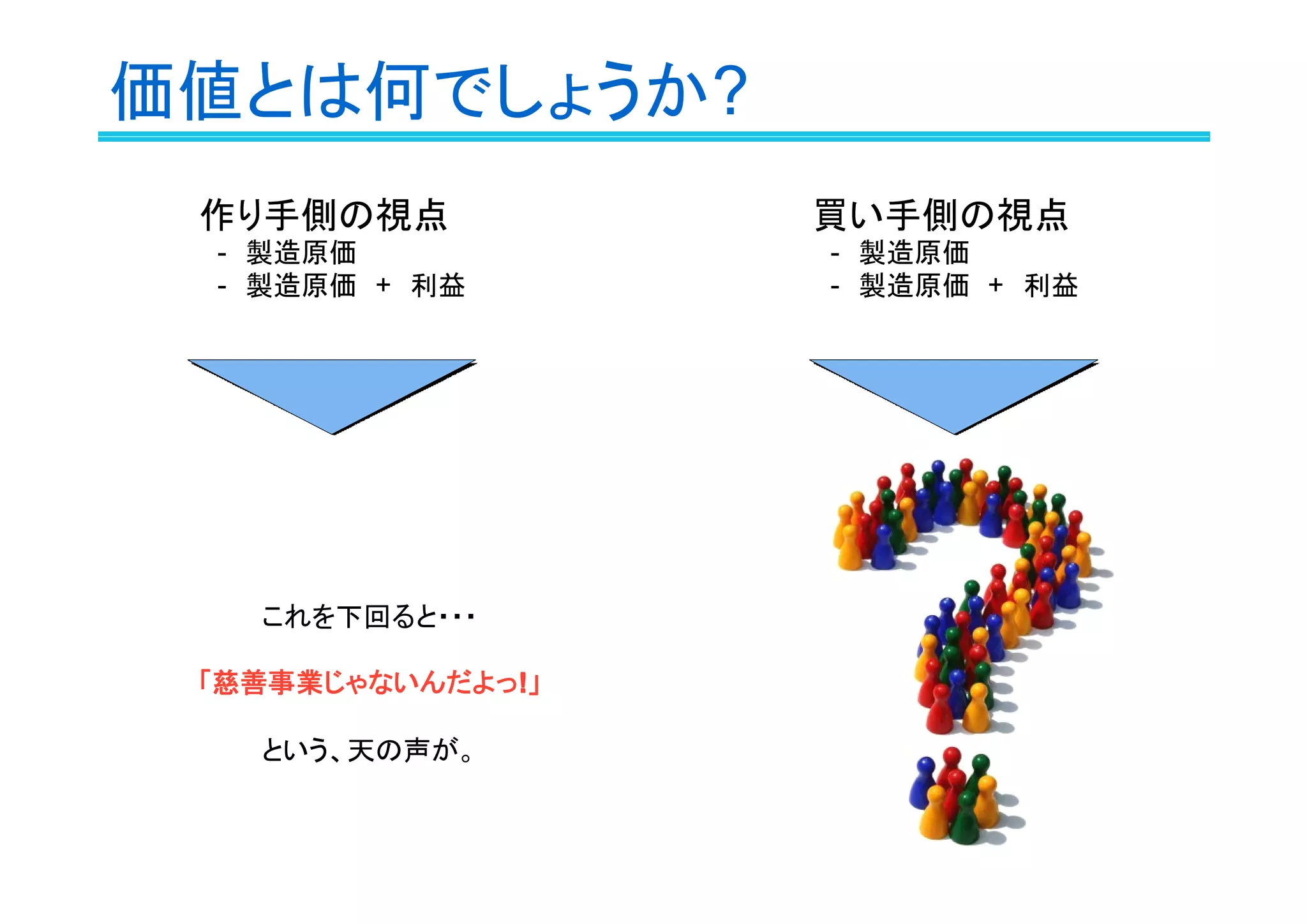 価値とは何でしょうか?
作り手側の視点
　-　製造原価
　-　製造原価　+　利益
これを下回ると・・・
「慈善事業じゃないんだよっ!!!!」
という、天の声が。
買い手側の視点
　-　製造原価
　-　製造原価　+　利益
 