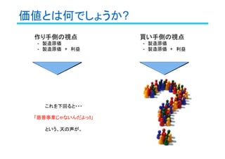 価値とは何でしょうか?
作り手側の視点
　-　製造原価
　-　製造原価　+　利益
これを下回ると・・・
「慈善事業じゃないんだよっ!!!!」
という、天の声が。
買い手側の視点
　-　製造原価
　-　製造原価　+　利益
 