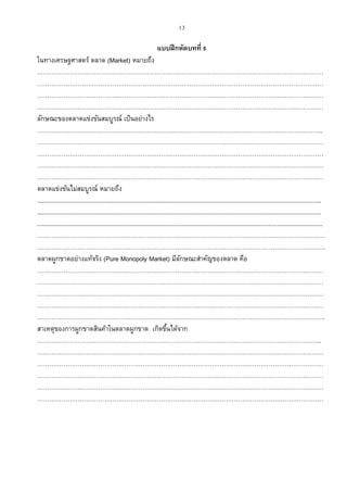 13
แบบฝึกหัดบทที่ 5
ในทางเศรษฐศาสตร์ ตลาด (Market) หมายถึง
……………………………………………………………………………………………………………………………
……………………………………………………………………………………………………………………………
……………………………………………………………………………………………………………………………
……………………………………………………………………………………………………………………………
ลักษณะของตลาดแข่งขันสมบูรณ์ เป็นอย่างไร
………………………………………………………….………………………………………………………………..
……………………………………………………………………………………………………………………………
……………………………………………………………………………………………………………………………
……………………………………………………………………………………………………………………………
……………………………………………………………………………………………………………………………
ตลาดแข่งขันไม่สมบูรณ์ หมายถึง
........................................................................................................................................................................
........................................................................................................................................................................
.........................................................................................................................................................................
……………………………………………………………………………………………………….……………………
…………………………………………………………………………………………………………………………….
ตลาดผูกขาดอย่างแท้จริง (Pure Monopoly Market) มีลักษณะสาคัญของตลาด คือ
……………………………………………………………………………………………………………………………
……………………………………………………………………………………………………………………………
……………………………………………………………………………………………………………………………
……………………………………………………………………………………………………………………………
…………………………………………………………………………………………………………………………….
สาเหตุของการผูกขาดสินค้าในตลาดผูกขาด เกิดขึ้นได้จาก
…………………………………………………………………………………………………………………………..
……………………………………………………………………………………………………………………………
……………………………………………………………………………………………………………………………
……………………………………………………………………………………………………………………………
……………………………………………………………………………………………………………………………
……………………………………………………………………………………………………………………………
 