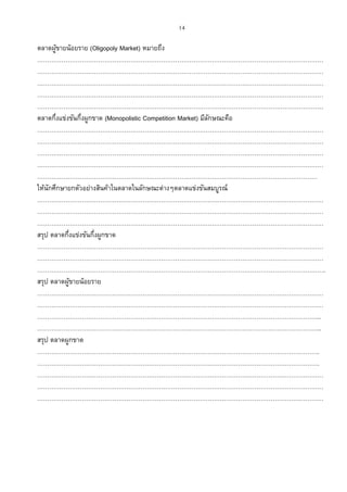 14
ตลาดผู้ขายน้อยราย (Oligopoly Market) หมายถึง
……………………………………………………………………………………………………………………………
……………………………………………………………………………………………………………………………
……………………………………………………………………………………………………………………………
……………………………………………………………………………………………………………………………
……………………………………………………………………………………………………………………………
ตลาดกึ่งแข่งขันกึ่งผูกขาด (Monopolistic Competition Market) มีลักษณะคือ
……………………………………………………………………………………………………………………………
……………………………………………………………………………………………………………………………
……………………………………………………………………………………………………………………………
……………………………………………………………………………………………………………………………
…………………………………………………………………………………………………………………………
ให้นักศึกษายกตัวอย่างสินค้าในตลาดในลักษณะต่างๆตลาดแข่งขันสมบูรณ์
……………………………………………………………………………………………………………………………
……………………………………………………………………………………………………………………………
……………………………………………………………………………………………………………………………
สรุป ตลาดกึ่งแข่งขันกึ่งผูกขาด
……………………………………………………………………………………………………………………………
……………………………………………………………………………………………………………………………
…………………………………………………………………………………………………………………………….
สรุป ตลาดผู้ขายน้อยราย
……………………………………………………………………………………………………………………………
……………………………………………………………………………………………………………………………
…………………………………………………………………………………………………………………………..
…………………………………………………………………………………………………………………………..
สรุป ตลาดผูกขาด
………………………………………………………………………………………………………………………….
………………………………………………………………………………………………………………………….
……………………………………………………………………………………………………………………………
……………………………………………………………………………………………………………………………
……………………………………………………………………………………………………………………………
 