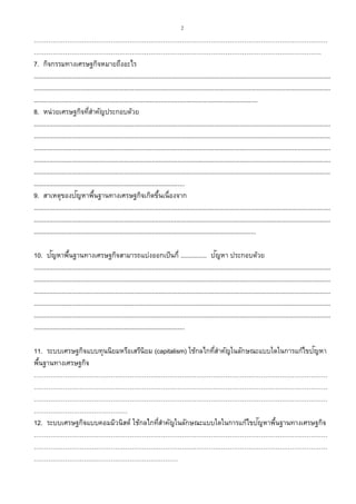 2
……………………………………………………………………………………………………………………………
…………………………………………………………………………………………………………………………
7. กิจกรรมทางเศรษฐกิจหมายถึงอะไร
...........................................................................................................................................................................
...........................................................................................................................................................................
.................................................................................................................................
8. หน่วยเศรษฐกิจที่สาคัญประกอบด้วย
...........................................................................................................................................................................
...........................................................................................................................................................................
...........................................................................................................................................................................
...........................................................................................................................................................................
...........................................................................................................................................................................
.......................................................................................
9. สาเหตุของปัญหาพื้นฐานทางเศรษฐกิจเกิดขึ้นเนื่องจาก
...........................................................................................................................................................................
...........................................................................................................................................................................
................................................................................................................................
10. ปัญหาพื้นฐานทางเศรษฐกิจสามารถแบ่งออกเป็นกี่ ............... ปัญหา ประกอบด้วย
...........................................................................................................................................................................
...........................................................................................................................................................................
...........................................................................................................................................................................
...........................................................................................................................................................................
...........................................................................................................................................................................
.......................................................................................
11. ระบบเศรษฐกิจแบบทุนนิยมหรือเสรีนิยม (capitalism) ใช้กลไกที่สาคัญในลักษณะแบบใดในการแก้ไขปัญหา
พื้นฐานทางเศรษฐกิจ
……………………………………………………………………………………………………………………………
……………………………………………………………………………………………………………………………
……………………………………………………………………………………………………………………………
………………………………………
12. ระบบเศรษฐกิจแบบคอมมิวนิสต์ ใช้กลไกที่สาคัญในลักษณะแบบใดในการแก้ไขปัญหาพื้นฐานทางเศรษฐกิจ
……………………………………………………………………………………………………………………………
……………………………………………………………………………………………………………………………
……………………………………………………………
 