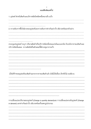 4
แบบฝึกหัดบทที่ 2
1. อุปสงค์ สาหรับสินค้าและบริการชนิดใดชนิดหนึ่งหมายถึง อะไร
……………………………………………………………………………………………………………………………
……………………………………………………………………………………………………………………………
……………………………………………………………
2. ความต้องการซื้อในนิยามของอุปสงค์และความต้องการต่างกันอย่างไร อธิบายพร้อมยกตัวอย่าง
……………………………………………………………………………………………………………………………
……………………………………………………………………………………………………………………………
……………………………………………………………………………………………………………………………
………………………………………
ตามกฎแห่งอุปสงค์ ระบุว่า ปริมาณสินค้าหรือบริการชนิดหนึ่งย่อมแปรผันแบบผกผัน กับระดับราคาของสินค้าและ
บริการชนิดนั้นเสมอ ความสัมพันธ์ในลักษณะนี้มีสาเหตุมาจากอะไร
...........................................................................................................................................................................
...........................................................................................................................................................................
...........................................................................................................................................................................
...........................................................................................................................................................................
...........................................................................................................................................................................
...........................................................................................................................................................................
.........................................................................
ปัจจัยที่กาหนดอุปสงค์ของสินค้านอกจากราคาของสินค้าแล้ว ยังมีปัจจัยอื่นๆ อีกหรือไม่ จงอธิบาย
...........................................................................................................................................................................
...........................................................................................................................................................................
...........................................................................................................................................................................
...........................................................................................................................................................................
...........................................................................................................................................................................
...........................................................................................................................................................................
..................................................................................................................
การเปลี่ยนแปลงปริมาณของอุปสงค์ (Change in quantity demand)และ การเปลี่ยนแปลงระดับอุปสงค์ (Change
in demand) แตกต่างกันอย่างไร อธิบายพร้อมทั้งแสดงรูปประกอบ
...........................................................................................................................................................................
...........................................................................................................................................................................
...........................................................................................................................................................................
...........................................................................................................................................................................
...........................................................................................................................................................................
 