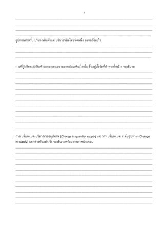 5
...........................................................................................................................................................................
...........................................................................................................................................................................
...........................................................................................................................................................................
……………………………………………………………………………………………………………………………
อุปทานสาหรับ ปริมาณสินค้าและบริการชนิดใดชนิดหนึ่ง หมายถึงอะไร
...........................................................................................................................................................................
...........................................................................................................................................................................
..........................................................................................................................................................................
การที่ผู้ผลิตจะนาสินค้าออกมาเสนอขายมากน้อยเพียงใดนั้น ขึ้นอยู่ปัจจัยที่กาหนดใดบ้าง จงอธิบาย
...........................................................................................................................................................................
...........................................................................................................................................................................
...........................................................................................................................................................................
...........................................................................................................................................................................
...........................................................................................................................................................................
...........................................................................................................................................................................
...........................................................................................................................................................................
...........................................................................................................................................................................
...........................................................................................................................................................................
...........................................................................................................................................................................
..........................................................................................................................................................................
การเปลี่ยนแปลงปริมาณของอุปทาน (Change in quantity supply) และการเปลี่ยนแปลงระดับอุปทาน (Change
in supply) แตกต่างกันอย่างไร จงอธิบายพร้อมวาดภาพประกอบ
...........................................................................................................................................................................
...........................................................................................................................................................................
...........................................................................................................................................................................
...........................................................................................................................................................................
...........................................................................................................................................................................
...........................................................................................................................................................................
...........................................................................................................................................................................
...........................................................................................................................................................................
...........................................................................................................................................................................
...........................................................................................................................................................................
...........................................................................................................................................................................
 