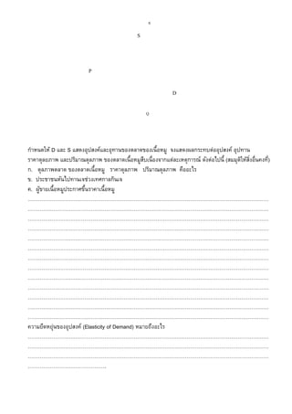 6
กาหนดให้ D และ S แสดงอุปสงค์และอุทานของตลาดของเนื้อหมู จงแสดงผลกระทบต่ออุปสงค์ อุปทาน
ราคาดุลยภาพ และปริมาณดุลภาพ ของตลาดเนื้อหมูสืบเนื่องจากแต่ละเหตุการณ์ ดังต่อไปนี้ (สมมุติให้สิ่งอื่นคงที่)
ก. ดุลภาพตลาด ของตลาดเนื้อหมู ราคาดุลภาพ ปริมาณดุลภาพ คืออะไร
ข. ประชาชนหันไปทานเจช่วงเทศกาลกินเจ
ค. ผู้ขายเนื้อหมูประกาศขึ้นราคาเนื้อหมู
……………………………………………………………………………………………………………………………
……………………………………………………………………………………………………………………………
……………………………………………………………………………………………………………………………
……………………………………………………………………………………………………………………………
……………………………………………………………………………………………………………………………
……………………………………………………………………………………………………………………………
……………………………………………………………………………………………………………………………
……………………………………………………………………………………………………………………………
……………………………………………………………………………………………………………………………
……………………………………………………………………………………………………………………………
……………………………………………………………………………………………………………………………
……………………………………………………………………………………………………………………………
……………………………………………………………………………………………………………………………
ความยืดหยุ่นของอุปสงค์ (Elasticity of Demand) หมายถึงอะไร
……………………………………………………………………………………………………………………………
……………………………………………………………………………………………………………………………
……………………………………………………………………………………………………………………………
……………………………………….
D
1
S
P
1
Q
 