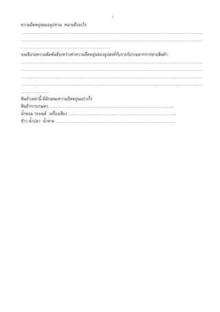 7
ความยืดหยุ่นของอุปทาน หมายถึงอะไร
……………………………………………………………………………………………………………………………
……………………………………………………………………………………………………………………………
……………………………………………………………
จงอธิบายความสัมพันธ์ระหว่างค่าความยืดหยุ่นของอุปสงค์กับรายรับรวมจากการขายสินค้า
……………………………………………………………………………………………………………………………
……………………………………………………………………………………………………………………………
……………………………………………………………………………………………………………………………
……………………………………………………………………………………………………………………………
………………….
สินค้าเหล่านี้ มีลักษณะความยืดหยุ่นอย่างไร
สินค้าการเกษตร……………………………………………………………………………………..
น้าหอม รถยนต์ เครื่องเสียง ………………………………………………………………………...
ข้าว น้าปลา น้าตาล …………………………………………………………………………………
 