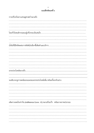8
แบบฝึกหัดบทที่ 3
การบริโภคในทางเศรษฐศาสตร์ หมายถึง
……………………………………………………………………………………………………………………………
……………………………………………………………………………………………………………………………
……………………………………………………………………………………………………………………………
…………………………………………………………………………………………………………………………..
โดยทั่วไปพฤติกรรมของผู้บริโภคจะเป็นเช่นไร………………………………………………………….……………
……………………………………………………………………………………………………………………………
………………………………………………………………………….…………………………………………………
……………………………………………………………………………………………………………………………
ปัจจัยที่มีอิทธิพลต่อการตัดสินใจเลือกซื้อสินค้าและบริการ……………………………………………………………
……………………………………………………………………………………………………………………………
……………………………………………………………………………………………………………………………
……………………………………………………………………………………………………………………………
……………………………………………………………………………………………………………………………
……………………………………………………………………………………………………………………………
……………………………………………………………………………………………………………………………
……………………………………………………………………………………………………………………………
อรรถประโยชน์หมายถึง.......................................................................................................................................
...........................................................................................................................................................................
...........................................................................................................................................................................
จงอธิบายกฎการลดน้อยถอยลงของอรรถประโยชน์เพิ่ม พร้อมทั้งยกตัวอย่าง
....................................…………………………………………………………………………………………………
……………………………………………………………………………………………………………………………
……………………………………………………………………………………………………………………………
……………………………………………………………………………………………………………………………
……………………………………………………………………………………………………………………………
……………………………………………………………………………………………………………………………
เส้นความพอใจเท่ากัน (Indifference Curve : IC) หมายถึงอะไร พร้อมวาดภาพประกอบ
……………………………………………………………………………………………………………………………
……………………………………………………………………………………………………………………………
……………………………………………………………………………………………………………………………
……………………………………………………………………………………………………………………………
……………………………………………………………………………………………………………………………
…………………………………………………………………………………………………………………………….
 
