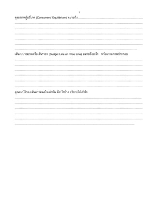 9
ดุลยภาพผู้บริโภค (Consumers’ Equilibrium) หมายถึง………………………………………………………………
……………………………………………………………………………………………………………………………
……………………………………………………………………………………………………………………………
……………………………………………………………………………………………………………………………
……………………………………………………………………………………………………………………………
……………………………………………………………………………………………………………………………
………………………………………………………………………………………………………………………
เส้นงบประมาณหรือเส้นราคา (Budget Line or Price Line) หมายถึงอะไร พร้อมวาดภาพประกอบ
……………………………………………………………………………………………………………………………
……………………………………………………………………………………………………………………………
……………………………………………………………………………………………………………………………
……………………………………………………………………………………………………………………………
……………………………………………………………………………………………………………………………
……………………………………………………………………………………………………………………………
คุณสมบัติของเส้นความพอใจเท่ากัน มีอะไรบ้าง อธิบายให้เข้าใจ
……………………………………..……………………………………………………………………………………
……………………………………………………………………………………………………………………………
……………………………………………………………………………………………………………………………
……………………………………………………………………………………………………………………………
……………………………………………………………………………………………………………………………
……………………………………………………………………………………………………………………
 