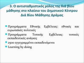 3. Ο αντισταθμιστικός ρόλος της διά βίου
μάθησης στο πλαίσιο του Δημοτικού Κέντρου
Διά Βίου Μάθησης Δράμας
Προγράμματα Εθνικής Εμβέλειας: εθνικές και
ευρωπαϊκές πολιτικές
Προγράμματα Τοπικής Εμβέλειας: τοπικές
εκπαιδευτικές ανάγκες
2500 εγγεγραμμένοι εκπαιδευόμενοι
Learning by doing
 