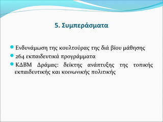 5. Συμπεράσματα
Ενδυνάμωση της κουλτούρας της διά βίου μάθησης
264 εκπαιδευτικά προγράμματα
ΚΔΒΜ Δράμας: δείκτης ανάπτυξης της τοπικής
εκπαιδευτικής και κοινωνικής πολιτικής
 