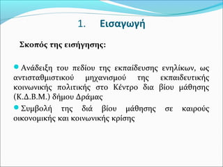 1. Εισαγωγή
Σκοπός της εισήγησης:
Ανάδειξη του πεδίου της εκπαίδευσης ενηλίκων, ως
αντισταθμιστικού μηχανισμού της εκπαιδευτικής
κοινωνικής πολιτικής στο Κέντρο δια βίου μάθησης
(Κ.Δ.Β.Μ.) δήμου Δράμας
Συμβολή της διά βίου μάθησης σε καιρούς
οικονομικής και κοινωνικής κρίσης
 