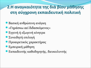 2.H αναγκαιότητα της διά βίου μάθησης
στη σύγχρονη εκπαιδευτική πολιτική
Βασική ανθρώπινη ανάγκη
«Γηράσκω αεί διδασκόμενος»
Εγγενή ή εξωγενή κίνητρα
Συνειδητή επιλογή
Προαιρετικός χαρακτήρας
Εμπειρική μάθηση
Εκπαιδευτής καθοδηγητής, διευκολυντής
 