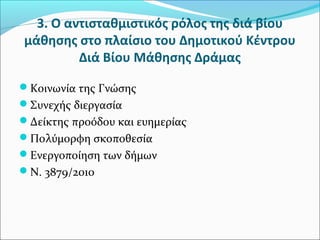3. Ο αντισταθμιστικός ρόλος της διά βίου
μάθησης στο πλαίσιο του Δημοτικού Κέντρου
Διά Βίου Μάθησης Δράμας
Κοινωνία της Γνώσης
Συνεχής διεργασία
Δείκτης προόδου και ευημερίας
Πολύμορφη σκοποθεσία
Ενεργοποίηση των δήμων
Ν. 3879/2010
 