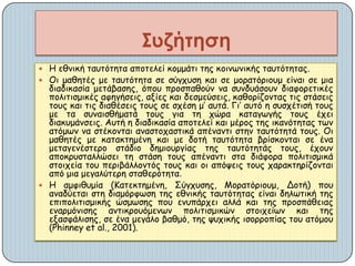  Η εζκηθή ηαοηόηεηα απμηειεί θμμμάηη ηεξ θμηκςκηθήξ ηαοηόηεηαξ.
 Οη μαζεηέξ με ηαοηόηεηα ζε ζύγποζε θαη ζε μμναηόνημομ είκαη ζε μηα
δηαδηθαζία μεηάβαζεξ, όπμο πνμζπαζμύκ κα ζοκδοάζμοκ δηαθμνεηηθέξ
πμιηηηζμηθέξ αθεγήζεηξ, αλίεξ θαη δεζμεύζεηξ, θαζμνίδμκηαξ ηηξ ζηάζεηξ
ημοξ θαη ηηξ δηαζέζεηξ ημοξ ζε ζπέζε μ’ αοηά. Γη’ αοηό ε ζοζπέηηζή ημοξ
με ηα ζοκαηζζήμαηά ημοξ γηα ηε πώνα θαηαγςγήξ ημοξ έπεη
δηαθομάκζεηξ. Αοηή ε δηαδηθαζία απμηειεί θαη μένμξ ηεξ ηθακόηεηαξ ηςκ
αηόμςκ κα ζηέθμκηαη ακαζημπαζηηθά απέκακηη ζηεκ ηαοηόηεηά ημοξ. Οη
μαζεηέξ με θαηαθηεμέκε θαη με δμηή ηαοηόηεηα βνίζθμκηαη ζε έκα
μεηαγεκέζηενμ ζηάδημ δεμημονγίαξ ηεξ ηαοηόηεηάξ ημοξ, έπμοκ
απμθνοζηαιιώζεη ηε ζηάζε ημοξ απέκακηη ζηα δηάθμνα πμιηηηζμηθά
ζημηπεία ημο πενηβάιιμκηόξ ημοξ θαη μη απόρεηξ ημοξ παναθηενίδμκηαη
από μηα μεγαιύηενε ζηαζενόηεηα.
 Η αμθηζομία (Καηεθηεμέκε, Σύγποζεξ, Μμναηόνημομ, Δμηή) πμο
ακαδύεηαη ζηε δηαμόνθςζε ηεξ εζκηθήξ ηαοηόηεηαξ είκαη δειςηηθή ηεξ
επηπμιηηηζμηθήξ ώζμςζεξ πμο εκοπάνπεη αιιά θαη ηεξ πνμζπάζεηαξ
εκανμόκηζεξ ακηηθνμοόμεκςκ πμιηηηζμηθώκ ζημηπείςκ θαη ηεξ
ελαζθάιηζεξ, ζε έκα μεγάιμ βαζμό, ηεξ ροπηθήξ ηζμννμπίαξ ημο αηόμμο
(Phinney et al., 2001).
Συζήτηση
 