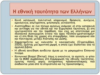  Κμηκή θαηαγςγή, πμιηηηζηηθή θιενμκμμηά, ζνεζθεία, ζοκέπεηα,
μμμημγέκεηα, ακςηενόηεηα, θηιμπαηνία, γεκκαηόηεηα.
 Ακαπηύπζεθε ζε έκα πιέγμα ζπέζεςκ ακάμεζα: α) ζηεκ θαηαζθεοή
θαη ακηίιερε γηα ηεκ εζκηθή θαη ηεκ Γονςπασθή ηαοηόηεηα, β) ζηε
κεςηενηθόηεηα θαη ηεκ πανάδμζε, πμο είπε ςξ απμηέιεζμα μηα
ηδεμιμγηθά ζογθεπομέκε έκκμηα ημο όνμο «Γιιεκμ-πνηζηηακηζμόξ»
θαη γ) ζηε ζέζε ηεξ πώναξ ζημ ζηαονμδνόμη, ηόζμ γεςγναθηθά όζμ
θαη πμιηηηζμηθά, μεηαλύ Ακαημιήξ θαη Δύζεξ.
 Χαναθηενίδεηαη ςξ «θιεηζηή» ή «ακειαζηηθή» (Σηναημοδάθε,
2005), έπμκηαξ μηα αμοκηηθή μμνθή, ε μπμία έπεη δηαπμηίζεη όια ηα
ζπμιηθά βηβιία.
 Η εζκηθή ζοκείδεζε ζοκδέεηαη άμεζα με ημ μαθνμπνόκημ Γιιεκηθό
πκεύμα.
 Κμηκςκηθμί ζεζμμί (δίθηοα), όπςξ ε μηθμγέκεηα, ημ ζπμιείμ, μη θίιμη
θαη ηα ΜΜΓ ζομβάιιμοκ ζηε δηαμόνθςζε ηεξ εζκηθήξ ηαοηόηεηαξ,
έπμκηαξ πμιιέξ θμνέξ ακηίννμπμοξ πνμζακαημιηζμμύξ πμο
ακαδύμκηαη μέζα από ηα ζηενεόηοπα θαη ηηξ πνμθαηαιήρεηξ.
Η εθνική ταυτότητα των Ελλήνων
 