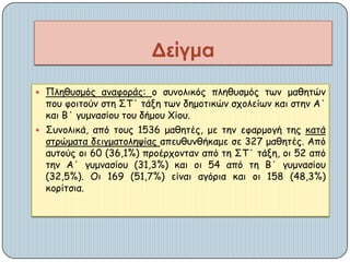  Πιεζοζμόξ ακαθμνάξ: μ ζοκμιηθόξ πιεζοζμόξ ηςκ μαζεηώκ
πμο θμηημύκ ζηε ΣΤ΄ ηάλε ηςκ δεμμηηθώκ ζπμιείςκ θαη ζηεκ Α΄
θαη Β΄ γομκαζίμο ημο δήμμο Χίμο.
 Σοκμιηθά, από ημοξ 1536 μαζεηέξ, με ηεκ εθανμμγή ηεξ θαηά
ζηνώμαηα δεηγμαημιερίαξ απεοζοκζήθαμε ζε 327 μαζεηέξ. Από
αοημύξ μη 60 (36,1%) πνμένπμκηακ από ηε ΣΤ΄ ηάλε, μη 52 από
ηεκ Α΄ γομκαζίμο (31,3%) θαη μη 54 από ηε Β΄ γομκαζίμο
(32,5%). Οη 169 (51,7%) είκαη αγόνηα θαη μη 158 (48,3%)
θμνίηζηα.
Δείγμα
 