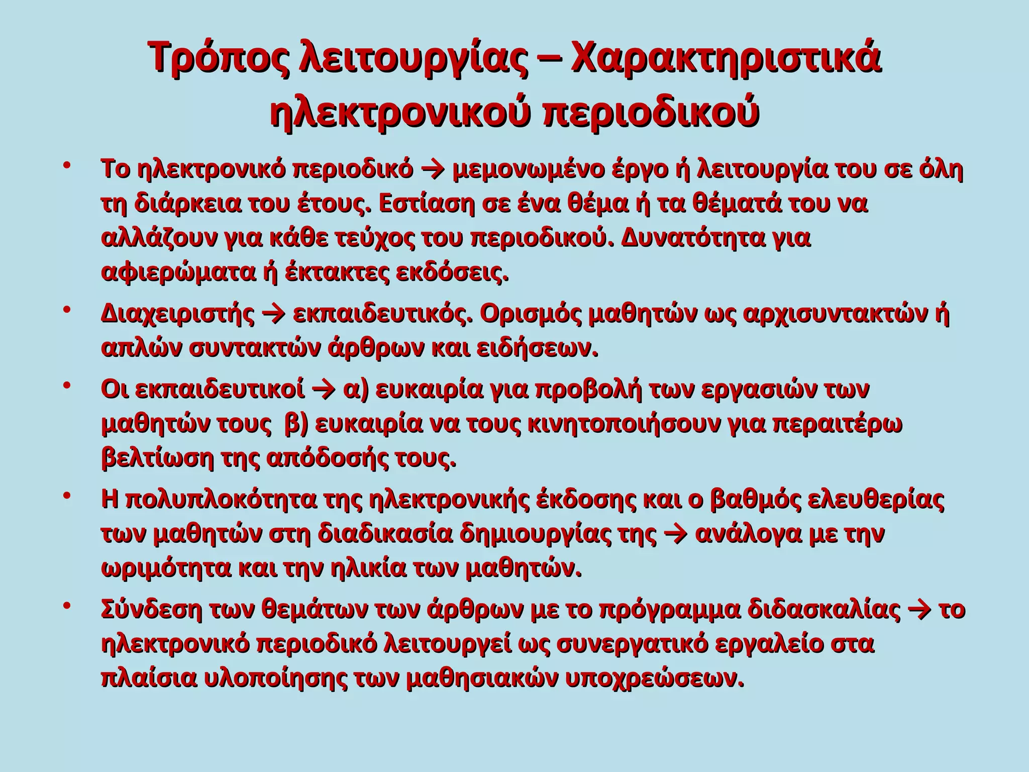 Τρόπος λειτουργίας – ΧαρακτηριστικάΤρόπος λειτουργίας – Χαρακτηριστικά
ηλεκτρονικού περιοδικούηλεκτρονικού περιοδικού
• Το ηλεκτρονικό περιοδικό → μεμονωμένο έργο ή λειτουργία του σε όληΤο ηλεκτρονικό περιοδικό → μεμονωμένο έργο ή λειτουργία του σε όλη
τη διάρκεια του έτους. Εστίαση σε ένα θέμα ή τα θέματά του νατη διάρκεια του έτους. Εστίαση σε ένα θέμα ή τα θέματά του να
αλλάζουν για κάθε τεύχος του περιοδικού. Δυνατότητα γιααλλάζουν για κάθε τεύχος του περιοδικού. Δυνατότητα για
αφιερώματα ή έκτακτες εκδόσεις.αφιερώματα ή έκτακτες εκδόσεις.
• Διαχειριστής → εκπαιδευτικός. Ορισμός μαθητών ως αρχισυντακτών ήΔιαχειριστής → εκπαιδευτικός. Ορισμός μαθητών ως αρχισυντακτών ή
απλών συντακτών άρθρων και ειδήσεων.απλών συντακτών άρθρων και ειδήσεων.
• Οι εκπαιδευτικοί → α) ευκαιρία για προβολή των εργασιών τωνΟι εκπαιδευτικοί → α) ευκαιρία για προβολή των εργασιών των
μαθητών τους β) ευκαιρία να τους κινητοποιήσουν για περαιτέρωμαθητών τους β) ευκαιρία να τους κινητοποιήσουν για περαιτέρω
βελτίωση της απόδοσής τους.βελτίωση της απόδοσής τους.
• Η πολυπλοκότητα της ηλεκτρονικής έκδοσης και ο βαθμός ελευθερίαςΗ πολυπλοκότητα της ηλεκτρονικής έκδοσης και ο βαθμός ελευθερίας
των μαθητών στη διαδικασία δημιουργίας της → ανάλογα με τηντων μαθητών στη διαδικασία δημιουργίας της → ανάλογα με την
ωριμότητα και την ηλικία των μαθητών.ωριμότητα και την ηλικία των μαθητών.
• Σύνδεση των θεμάτων των άρθρων με το πρόγραμμα διδασκαλίας → τοΣύνδεση των θεμάτων των άρθρων με το πρόγραμμα διδασκαλίας → το
ηλεκτρονικό περιοδικό λειτουργεί ως συνεργατικό εργαλείο σταηλεκτρονικό περιοδικό λειτουργεί ως συνεργατικό εργαλείο στα
πλαίσια υλοποίησης των μαθησιακών υποχρεώσεων.πλαίσια υλοποίησης των μαθησιακών υποχρεώσεων.
 