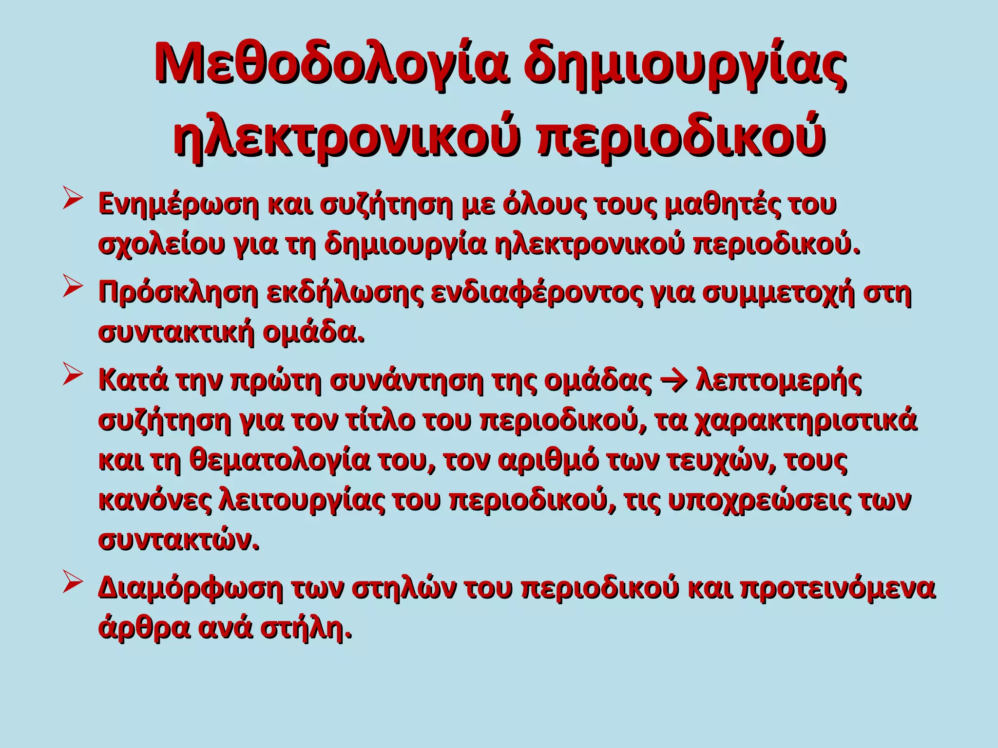 Μεθοδολογία δημιουργίαςΜεθοδολογία δημιουργίας
ηλεκτρονικού περιοδικούηλεκτρονικού περιοδικού
 Ενημέρωση και συζήτηση με όλους τους μαθητές τουΕνημέρωση και συζήτηση με όλους τους μαθητές του
σχολείου για τη δημιουργία ηλεκτρονικού περιοδικού.σχολείου για τη δημιουργία ηλεκτρονικού περιοδικού.
 Πρόσκληση εκδήλωσης ενδιαφέροντος για συμμετοχή στηΠρόσκληση εκδήλωσης ενδιαφέροντος για συμμετοχή στη
συντακτική ομάδα.συντακτική ομάδα.
 Κατά την πρώτη συνάντηση της ομάδας → λεπτομερήςΚατά την πρώτη συνάντηση της ομάδας → λεπτομερής
συζήτηση για τον τίτλο του περιοδικού, τα χαρακτηριστικάσυζήτηση για τον τίτλο του περιοδικού, τα χαρακτηριστικά
και τη θεματολογία του, τον αριθμό των τευχών, τουςκαι τη θεματολογία του, τον αριθμό των τευχών, τους
κανόνες λειτουργίας του περιοδικού, τις υποχρεώσεις τωνκανόνες λειτουργίας του περιοδικού, τις υποχρεώσεις των
συντακτών.συντακτών.
 Διαμόρφωση των στηλών του περιοδικού και προτεινόμεναΔιαμόρφωση των στηλών του περιοδικού και προτεινόμενα
άρθρα ανά στήλη.άρθρα ανά στήλη.
 