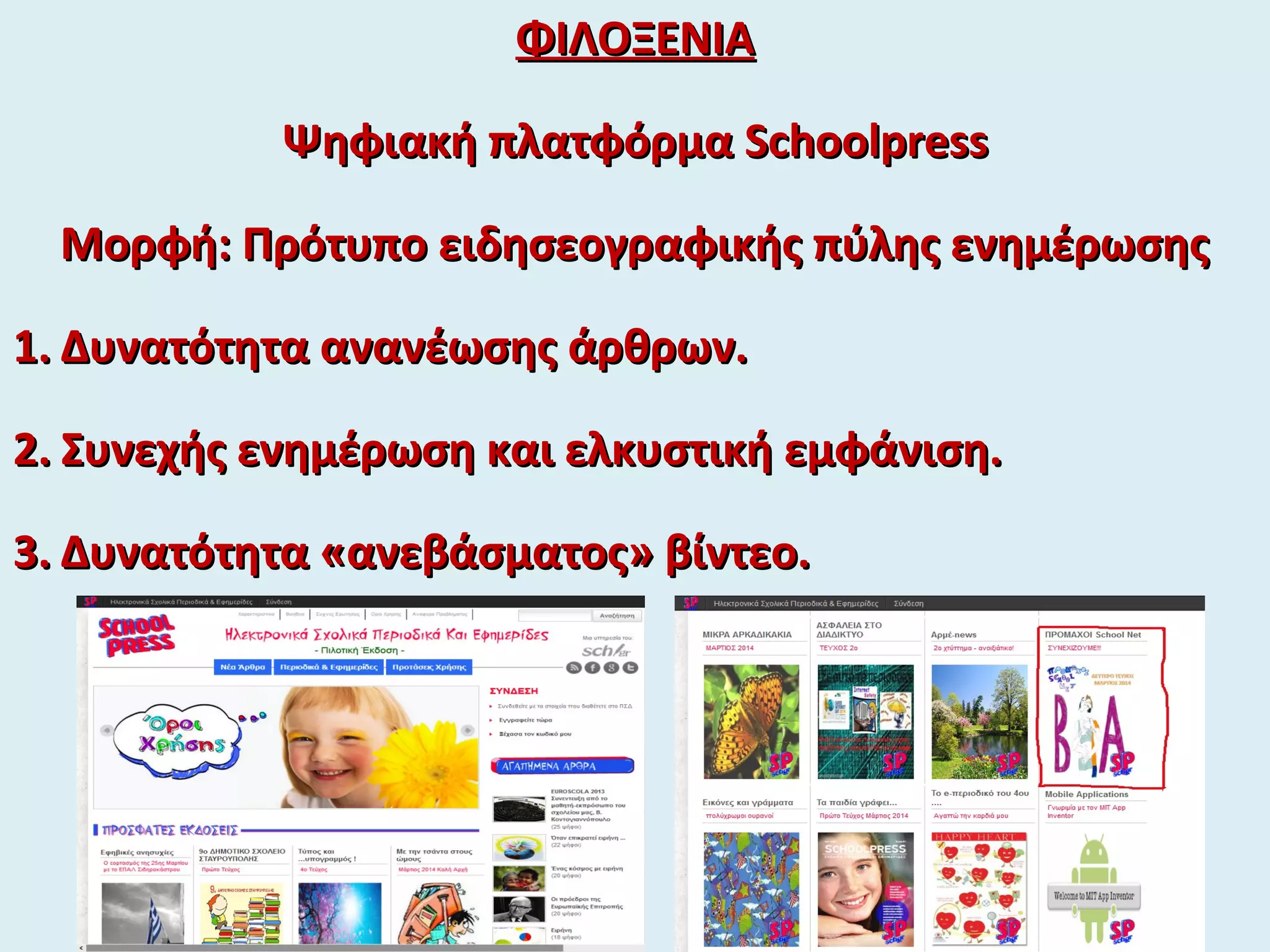 ΦΙΛΟΞΕΝΙΑΦΙΛΟΞΕΝΙΑ
Ψηφιακή πλατφόρμαΨηφιακή πλατφόρμα SchoolpressSchoolpress
Μορφή: Πρότυπο ειδησεογραφικής πύλης ενημέρωσηςΜορφή: Πρότυπο ειδησεογραφικής πύλης ενημέρωσης
1.1. Δυνατότητα ανανέωσης άρθρων.Δυνατότητα ανανέωσης άρθρων.
2.2. Συνεχής ενημέρωση και ελκυστική εμφάνιση.Συνεχής ενημέρωση και ελκυστική εμφάνιση.
3.3. Δυνατότητα «ανεβάσματος» βίντεο.Δυνατότητα «ανεβάσματος» βίντεο.
 