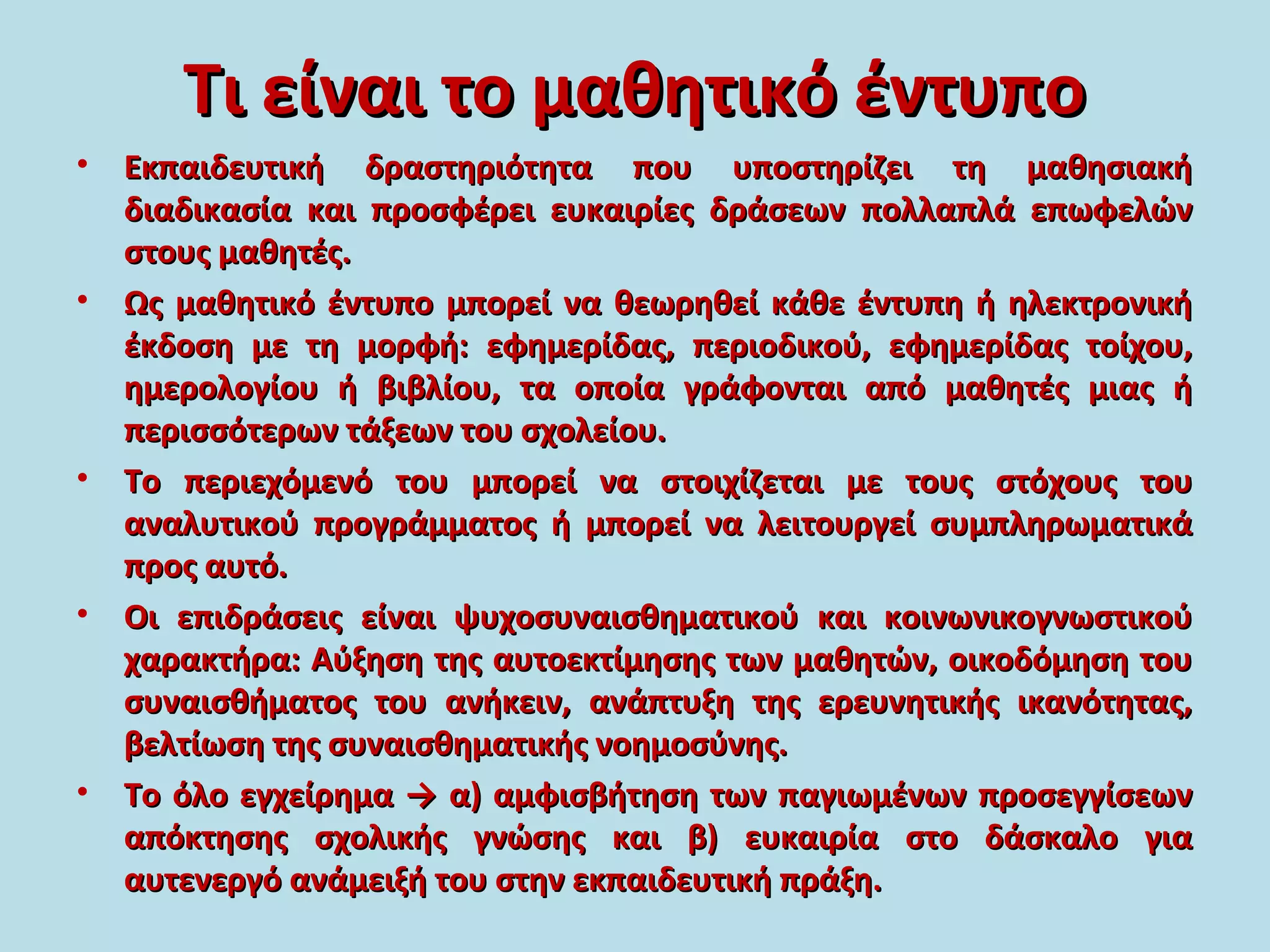Τι είναι το μαθητικό έντυποΤι είναι το μαθητικό έντυπο
• Εκπαιδευτική δραστηριότητα που υποστηρίζει τη μαθησιακήΕκπαιδευτική δραστηριότητα που υποστηρίζει τη μαθησιακή
διαδικασία και προσφέρει ευκαιρίες δράσεων πολλαπλά επωφελώνδιαδικασία και προσφέρει ευκαιρίες δράσεων πολλαπλά επωφελών
στους μαθητές.στους μαθητές.
• Ως μαθητικό έντυπο μπορεί να θεωρηθεί κάθε έντυπη ή ηλεκτρονικήΩς μαθητικό έντυπο μπορεί να θεωρηθεί κάθε έντυπη ή ηλεκτρονική
έκδοση με τη μορφή: εφημερίδας, περιοδικού, εφημερίδας τοίχου,έκδοση με τη μορφή: εφημερίδας, περιοδικού, εφημερίδας τοίχου,
ημερολογίου ή βιβλίου, τα οποία γράφονται από μαθητές μιας ήημερολογίου ή βιβλίου, τα οποία γράφονται από μαθητές μιας ή
περισσότερων τάξεων του σχολείου.περισσότερων τάξεων του σχολείου.
• Το περιεχόμενό του μπορεί να στοιχίζεται με τους στόχους τουΤο περιεχόμενό του μπορεί να στοιχίζεται με τους στόχους του
αναλυτικού προγράμματος ή μπορεί να λειτουργεί συμπληρωματικάαναλυτικού προγράμματος ή μπορεί να λειτουργεί συμπληρωματικά
προς αυτό.προς αυτό.
• Οι επιδράσεις είναι ψυχοσυναισθηματικού και κοινωνικογνωστικούΟι επιδράσεις είναι ψυχοσυναισθηματικού και κοινωνικογνωστικού
χαρακτήρα: Αύξηση της αυτοεκτίμησης των μαθητών, οικοδόμηση τουχαρακτήρα: Αύξηση της αυτοεκτίμησης των μαθητών, οικοδόμηση του
συναισθήματος του ανήκειν, ανάπτυξη της ερευνητικής ικανότητας,συναισθήματος του ανήκειν, ανάπτυξη της ερευνητικής ικανότητας,
βελτίωση της συναισθηματικής νοημοσύνης.βελτίωση της συναισθηματικής νοημοσύνης.
• Το όλο εγχείρημα → α) αμφισβήτηση των παγιωμένων προσεγγίσεωνΤο όλο εγχείρημα → α) αμφισβήτηση των παγιωμένων προσεγγίσεων
απόκτησης σχολικής γνώσης και β) ευκαιρία στο δάσκαλο γιααπόκτησης σχολικής γνώσης και β) ευκαιρία στο δάσκαλο για
αυτενεργό ανάμειξή του στην εκπαιδευτική πράξη.αυτενεργό ανάμειξή του στην εκπαιδευτική πράξη.
 