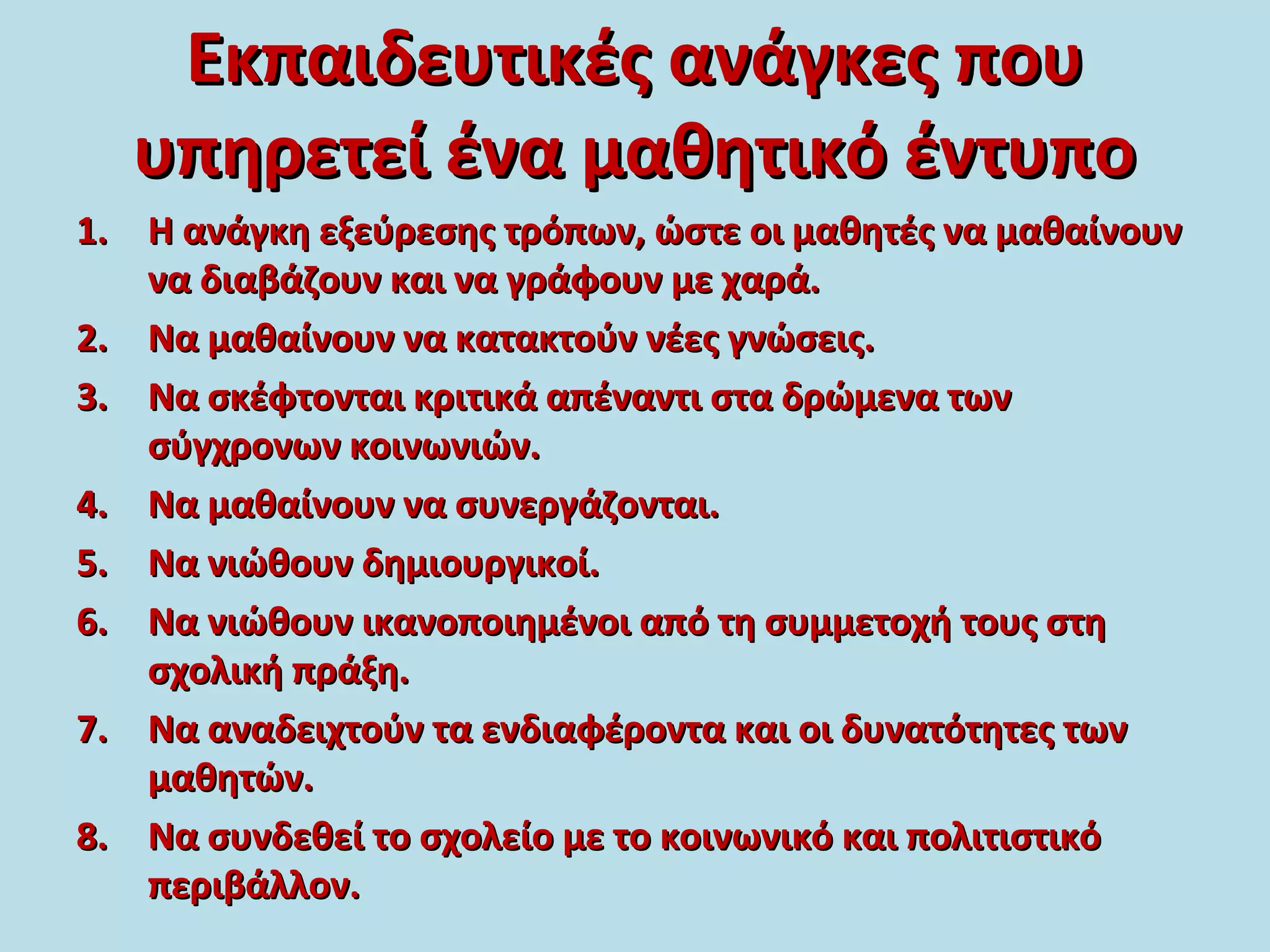 Εκπαιδευτικές ανάγκες πουΕκπαιδευτικές ανάγκες που
υπηρετεί ένα μαθητικό έντυπουπηρετεί ένα μαθητικό έντυπο
1.1. Η ανάγκη εξεύρεσης τρόπων, ώστε οι μαθητές να μαθαίνουνΗ ανάγκη εξεύρεσης τρόπων, ώστε οι μαθητές να μαθαίνουν
να διαβάζουν και να γράφουν με χαρά.να διαβάζουν και να γράφουν με χαρά.
2.2. Να μαθαίνουν να κατακτούν νέες γνώσεις.Να μαθαίνουν να κατακτούν νέες γνώσεις.
3.3. Να σκέφτονται κριτικά απέναντι στα δρώμενα τωνΝα σκέφτονται κριτικά απέναντι στα δρώμενα των
σύγχρονων κοινωνιών.σύγχρονων κοινωνιών.
4.4. Να μαθαίνουν να συνεργάζονται.Να μαθαίνουν να συνεργάζονται.
5.5. Να νιώθουν δημιουργικοί.Να νιώθουν δημιουργικοί.
6.6. Να νιώθουν ικανοποιημένοι από τη συμμετοχή τους στηΝα νιώθουν ικανοποιημένοι από τη συμμετοχή τους στη
σχολική πράξη.σχολική πράξη.
7.7. Να αναδειχτούν τα ενδιαφέροντα και οι δυνατότητες τωνΝα αναδειχτούν τα ενδιαφέροντα και οι δυνατότητες των
μαθητών.μαθητών.
8.8. Να συνδεθεί το σχολείο με το κοινωνικό και πολιτιστικόΝα συνδεθεί το σχολείο με το κοινωνικό και πολιτιστικό
περιβάλλον.περιβάλλον.
 