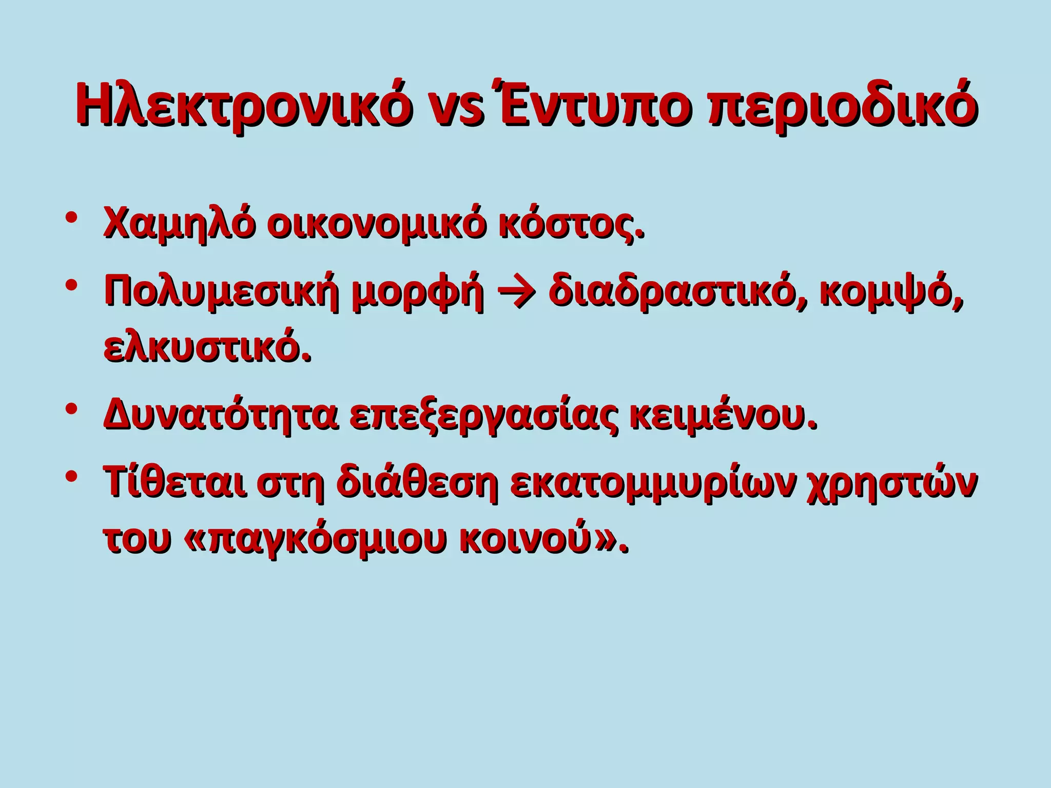 ΗλεκτρονικόΗλεκτρονικό vsvs Έντυπο περιοδικόΈντυπο περιοδικό
• Χαμηλό οικονομικό κόστος.Χαμηλό οικονομικό κόστος.
• Πολυμεσική μορφή → διαδραστικό, κομψό,Πολυμεσική μορφή → διαδραστικό, κομψό,
ελκυστικό.ελκυστικό.
• Δυνατότητα επεξεργασίας κειμένου.Δυνατότητα επεξεργασίας κειμένου.
• Τίθεται στη διάθεση εκατομμυρίων χρηστώνΤίθεται στη διάθεση εκατομμυρίων χρηστών
του «παγκόσμιου κοινού».του «παγκόσμιου κοινού».
 