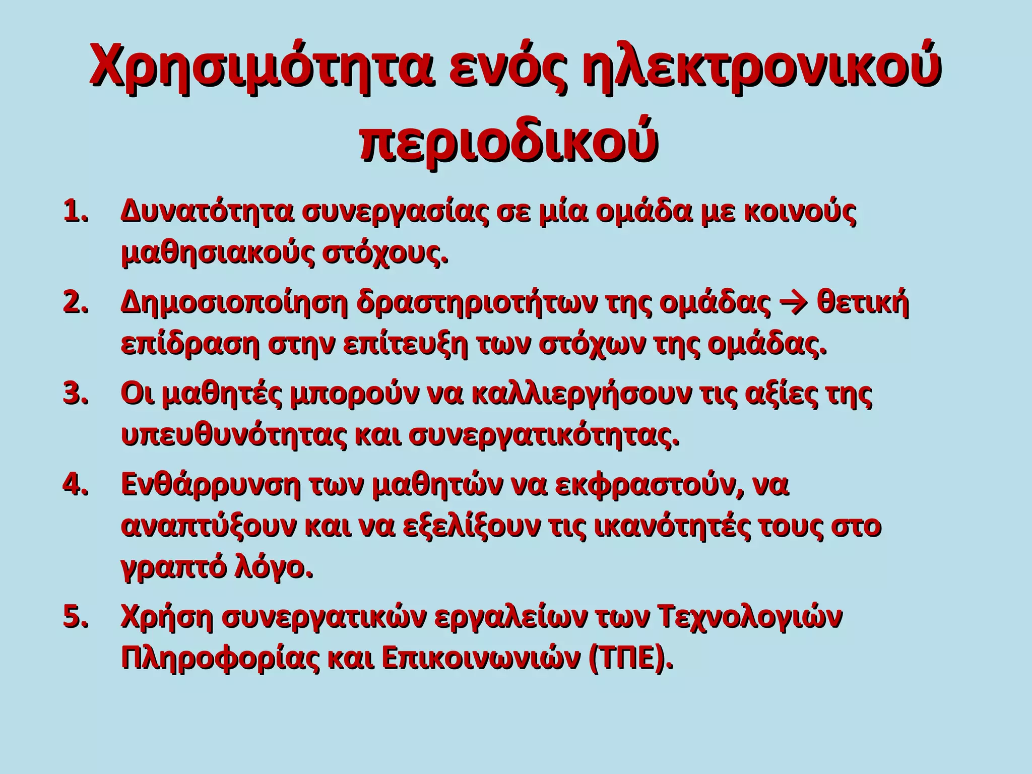 Χρησιμότητα ενός ηλεκτρονικούΧρησιμότητα ενός ηλεκτρονικού
περιοδικούπεριοδικού
1.1. Δυνατότητα συνεργασίας σε μία ομάδα με κοινούςΔυνατότητα συνεργασίας σε μία ομάδα με κοινούς
μαθησιακούς στόχους.μαθησιακούς στόχους.
2.2. Δημοσιοποίηση δραστηριοτήτων της ομάδας → θετικήΔημοσιοποίηση δραστηριοτήτων της ομάδας → θετική
επίδραση στην επίτευξη των στόχων της ομάδας.επίδραση στην επίτευξη των στόχων της ομάδας.
3.3. Οι μαθητές μπορούν να καλλιεργήσουν τις αξίες τηςΟι μαθητές μπορούν να καλλιεργήσουν τις αξίες της
υπευθυνότητας και συνεργατικότητας.υπευθυνότητας και συνεργατικότητας.
4.4. Ενθάρρυνση των μαθητών να εκφραστούν, ναΕνθάρρυνση των μαθητών να εκφραστούν, να
αναπτύξουν και να εξελίξουν τις ικανότητές τους στοαναπτύξουν και να εξελίξουν τις ικανότητές τους στο
γραπτό λόγο.γραπτό λόγο.
5.5. Χρήση συνεργατικών εργαλείων των ΤεχνολογιώνΧρήση συνεργατικών εργαλείων των Τεχνολογιών
Πληροφορίας και Επικοινωνιών (ΤΠΕ).Πληροφορίας και Επικοινωνιών (ΤΠΕ).
 