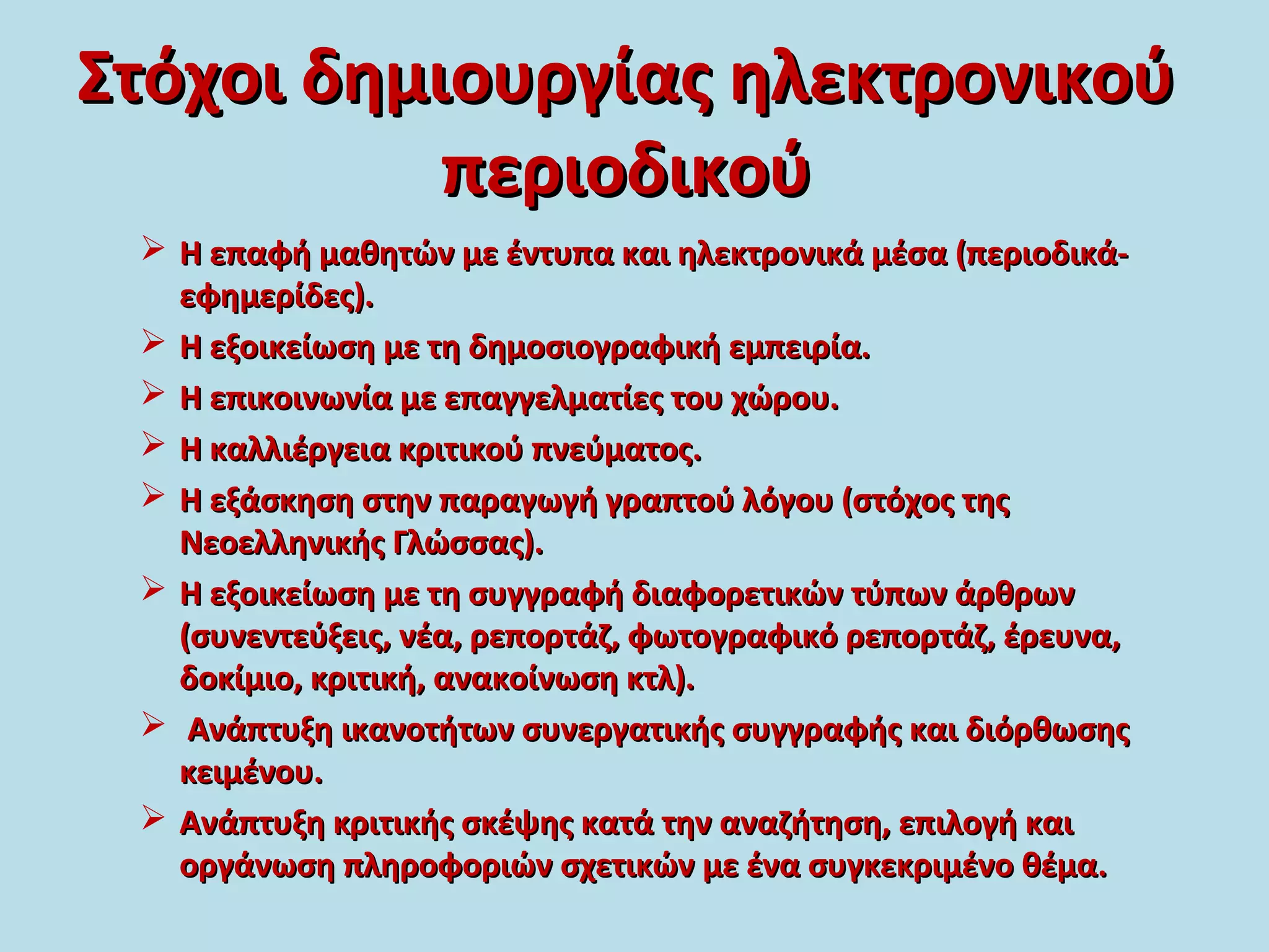 Στόχοι δημιουργίας ηλεκτρονικούΣτόχοι δημιουργίας ηλεκτρονικού
περιοδικούπεριοδικού
 Η επαφή μαθητών με έντυπα και ηλεκτρονικά μέσα (περιοδικά-Η επαφή μαθητών με έντυπα και ηλεκτρονικά μέσα (περιοδικά-
εφημερίδες).εφημερίδες).
 Η εξοικείωση με τη δημοσιογραφική εμπειρία.Η εξοικείωση με τη δημοσιογραφική εμπειρία.
 Η επικοινωνία με επαγγελματίες του χώρου.Η επικοινωνία με επαγγελματίες του χώρου.
 Η καλλιέργεια κριτικού πνεύματος.Η καλλιέργεια κριτικού πνεύματος.
 Η εξάσκηση στην παραγωγή γραπτού λόγου (στόχος τηςΗ εξάσκηση στην παραγωγή γραπτού λόγου (στόχος της
Νεοελληνικής Γλώσσας).Νεοελληνικής Γλώσσας).
 Η εξοικείωση με τη συγγραφή διαφορετικών τύπων άρθρωνΗ εξοικείωση με τη συγγραφή διαφορετικών τύπων άρθρων
(συνεντεύξεις, νέα, ρεπορτάζ, φωτογραφικό ρεπορτάζ, έρευνα,(συνεντεύξεις, νέα, ρεπορτάζ, φωτογραφικό ρεπορτάζ, έρευνα,
δοκίμιο, κριτική, ανακοίνωση κτλ).δοκίμιο, κριτική, ανακοίνωση κτλ).
 Ανάπτυξη ικανοτήτων συνεργατικής συγγραφής και διόρθωσηςΑνάπτυξη ικανοτήτων συνεργατικής συγγραφής και διόρθωσης
κειμένου.κειμένου.
 Ανάπτυξη κριτικής σκέψης κατά την αναζήτηση, επιλογή καιΑνάπτυξη κριτικής σκέψης κατά την αναζήτηση, επιλογή και
οργάνωση πληροφοριών σχετικών με ένα συγκεκριμένο θέμα.οργάνωση πληροφοριών σχετικών με ένα συγκεκριμένο θέμα.
 