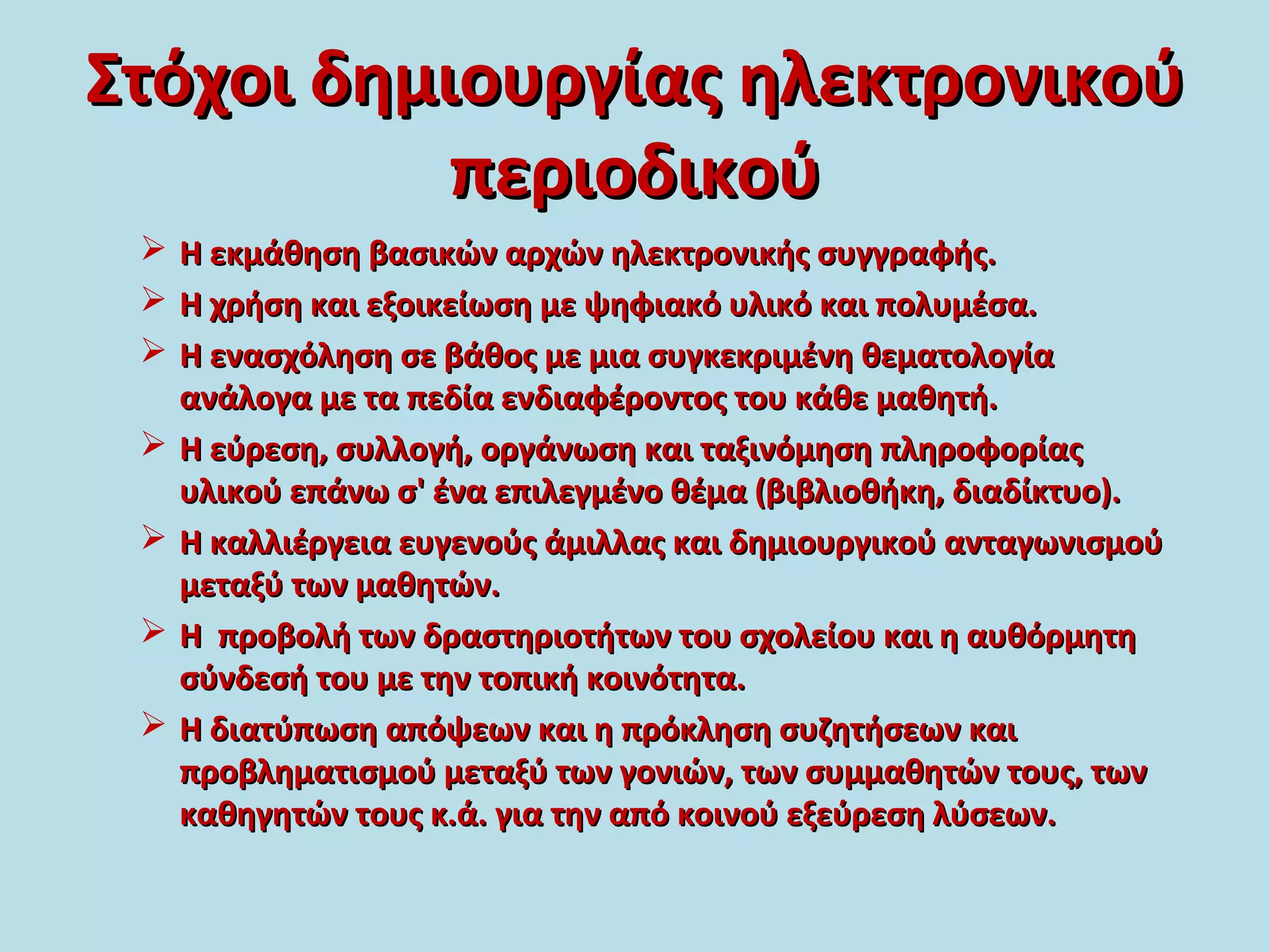 Στόχοι δημιουργίας ηλεκτρονικούΣτόχοι δημιουργίας ηλεκτρονικού
περιοδικούπεριοδικού
 Η εκμάθηση βασικών αρχών ηλεκτρονικής συγγραφής.Η εκμάθηση βασικών αρχών ηλεκτρονικής συγγραφής.
 Η χρήση και εξοικείωση με ψηφιακό υλικό και πολυμέσα.Η χρήση και εξοικείωση με ψηφιακό υλικό και πολυμέσα.
 Η ενασχόληση σε βάθος με μια συγκεκριμένη θεματολογίαΗ ενασχόληση σε βάθος με μια συγκεκριμένη θεματολογία
ανάλογα με τα πεδία ενδιαφέροντος του κάθε μαθητή.ανάλογα με τα πεδία ενδιαφέροντος του κάθε μαθητή.
 Η εύρεση, συλλογή, οργάνωση και ταξινόμηση πληροφορίαςΗ εύρεση, συλλογή, οργάνωση και ταξινόμηση πληροφορίας
υλικού επάνω σ' ένα επιλεγμένο θέμα (βιβλιοθήκη, διαδίκτυο).υλικού επάνω σ' ένα επιλεγμένο θέμα (βιβλιοθήκη, διαδίκτυο).
 Η καλλιέργεια ευγενούς άμιλλας και δημιουργικού ανταγωνισμούΗ καλλιέργεια ευγενούς άμιλλας και δημιουργικού ανταγωνισμού
μεταξύ των μαθητών.μεταξύ των μαθητών.
 Η προβολή των δραστηριοτήτων του σχολείου και η αυθόρμητηΗ προβολή των δραστηριοτήτων του σχολείου και η αυθόρμητη
σύνδεσή του με την τοπική κοινότητα.σύνδεσή του με την τοπική κοινότητα.
 Η διατύπωση απόψεων και η πρόκληση συζητήσεων καιΗ διατύπωση απόψεων και η πρόκληση συζητήσεων και
προβληματισμού μεταξύ των γονιών, των συμμαθητών τους, τωνπροβληματισμού μεταξύ των γονιών, των συμμαθητών τους, των
καθηγητών τους κ.ά. για την από κοινού εξεύρεση λύσεων.καθηγητών τους κ.ά. για την από κοινού εξεύρεση λύσεων.
 