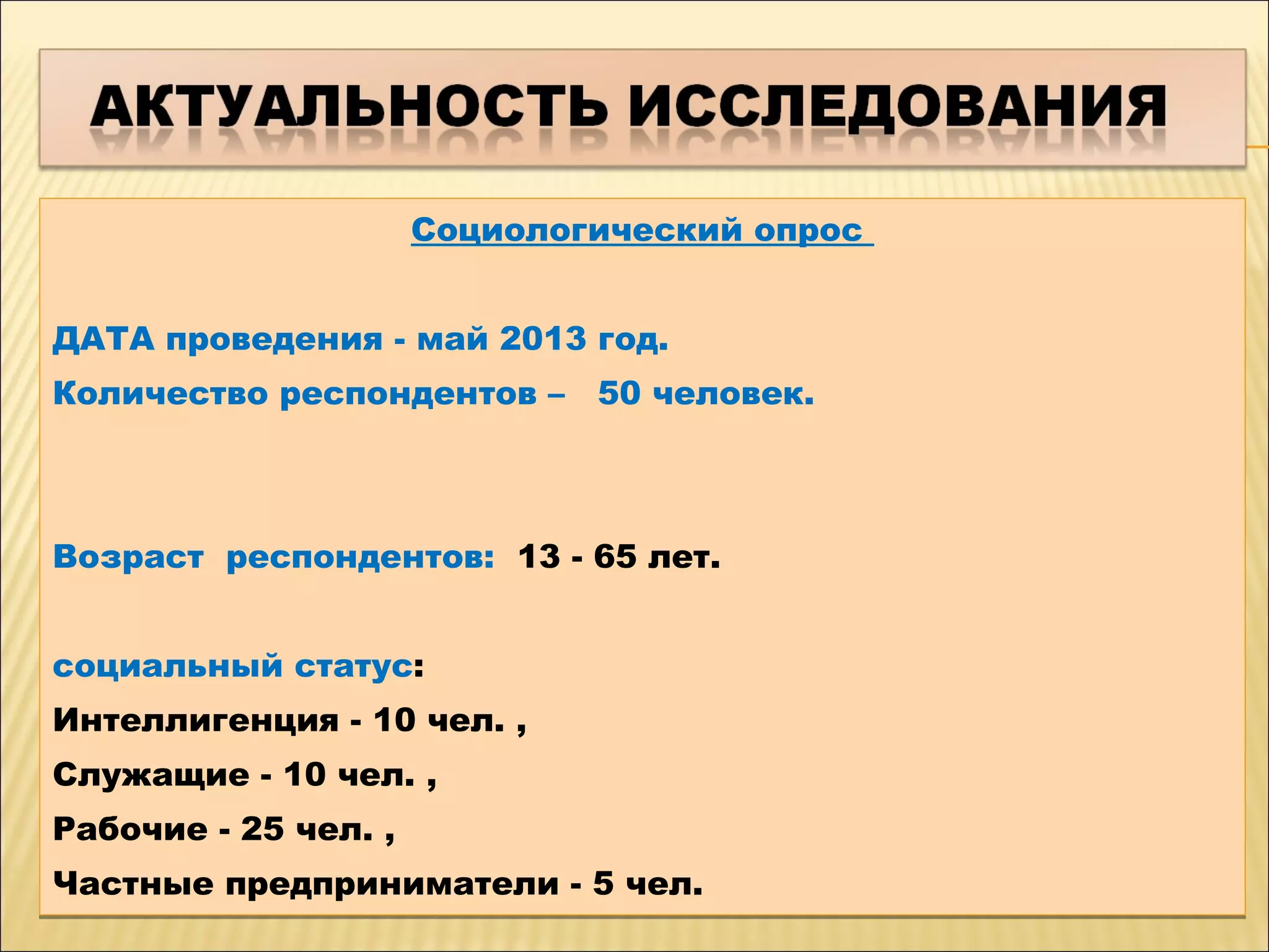 Социологический опрос
ДАТА проведения - май 2013 год.
Количество респондентов – 50 человек.
Возраст респондентов: 13 - 65 лет.
социальный статус:
Интеллигенция - 10 чел. ,
Служащие - 10 чел. ,
Рабочие - 25 чел. ,
Частные предприниматели - 5 чел.
Социологический опрос
ДАТА проведения - май 2013 год.
Количество респондентов – 50 человек.
Возраст респондентов: 13 - 65 лет.
социальный статус:
Интеллигенция - 10 чел. ,
Служащие - 10 чел. ,
Рабочие - 25 чел. ,
Частные предприниматели - 5 чел.
 