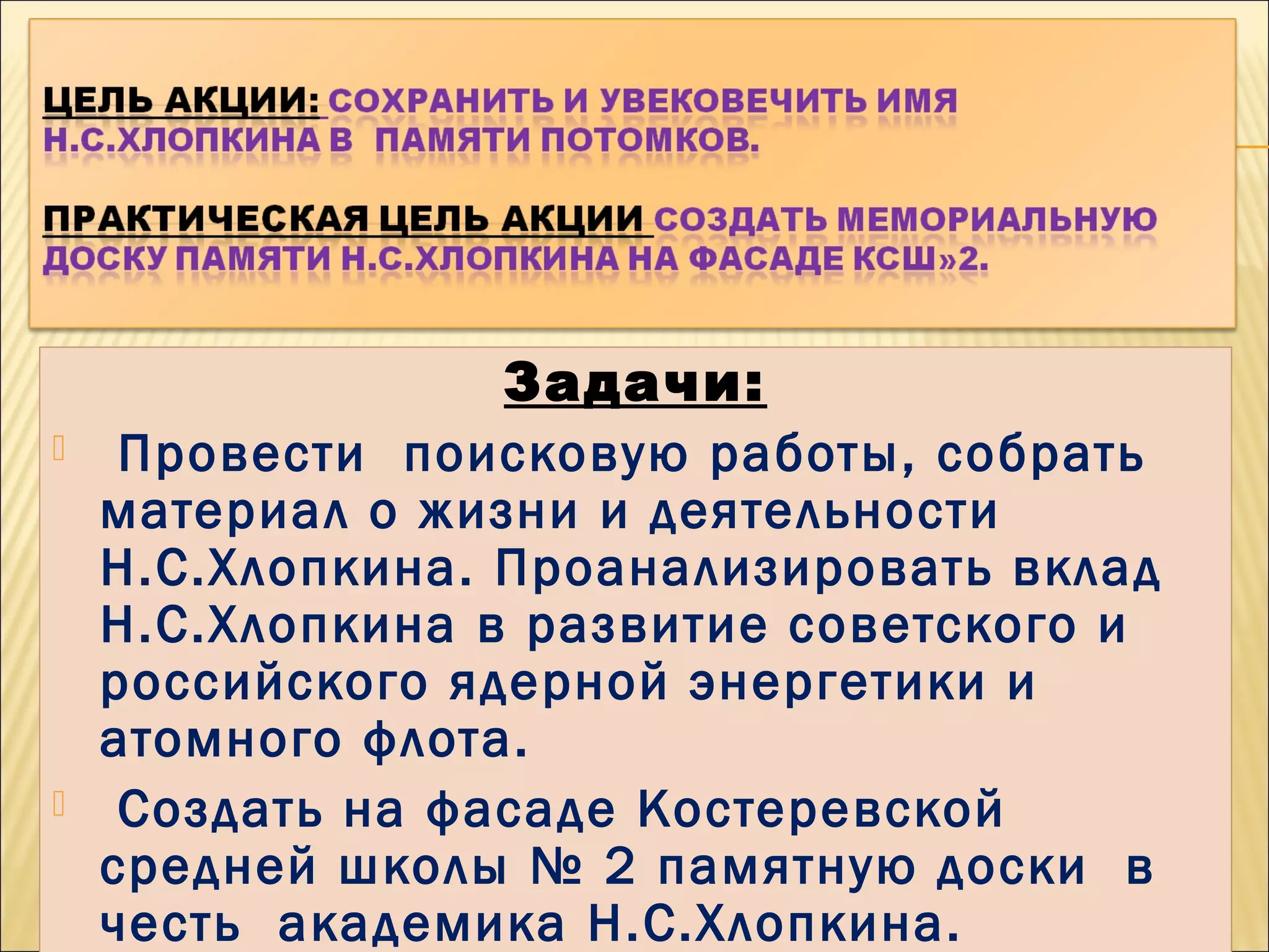Задачи:
 Провести поисковую работы, собрать
материал о жизни и деятельности
Н.С.Хлопкина. Проанализировать вклад
Н.С.Хлопкина в развитие советского и
российского ядерной энергетики и
атомного флота.
 Создать на фасаде Костеревской
средней школы № 2 памятную доски в
честь академика Н.С.Хлопкина.  
Задачи:
 Провести поисковую работы, собрать
материал о жизни и деятельности
Н.С.Хлопкина. Проанализировать вклад
Н.С.Хлопкина в развитие советского и
российского ядерной энергетики и
атомного флота.
 Создать на фасаде Костеревской
средней школы № 2 памятную доски в
честь академика Н.С.Хлопкина.  
 