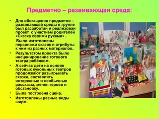 Предметно – развивающая среда:
• Для обогащения предметно –
развивающей среды в группе
был разработан и реализован
проект с участием родителей
«Сказка своими руками» .
Были изготовлены
персонажи сказок и атрибуты
к ним из разных материалов.
• Результатом проекта было
инсценирование готового
театра ребёнком.
• А сейчас дети на основе
готовых кукольных театров
продолжают разыгрывать
сказки, составлять
интересные и необычные
рассказы, меняя героев и
обстановку.
• Была построена сцена.
• Изготовлены разные виды
ширм.
 