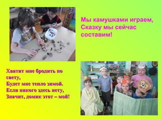Мы камушками играем,
Сказку мы сейчас
составим!
Хватит мне бродить поХватит мне бродить по
свету,свету,
Будет мне тепло зимой.Будет мне тепло зимой.
Если никого здесь нету,Если никого здесь нету,
Значит, домик этот – мой!Значит, домик этот – мой!
 